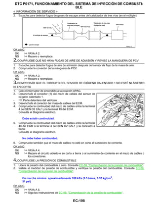 EC-198
< INFORMACIÓN DE SERVICIO >
DTC P0171, FUNCIONAMIENTO DEL SISTEMA DE INYECCIÓN DE COMBUSTI-
BLE
2. Escuche para detectar fugas de gases de escape antes del catalizador de tres vías (en el múltiple).
OK o NG
OK >> VAYA A 2.
NG >> Repare o reemplace.
2.COMPRUEBE QUE NO HAYA FUGAS DE AIRE DE ADMISIÓN Y REVISE LA MANGUERA DE PCV
1. Escuche para detectar fugas de aire de admisión después del sensor de flujo de la masa de aire.
2. Compruebe la conexión de la manguera de PCV.
OK o NG
OK >> VAYA A 3.
NG >> Repare o reemplace.
3.COMPROBAR QUE EL CIRCUITO DEL SENSOR DE OXÍGENO CALENTADO 1 NO ESTÉ NI ABIERTO
NI EN CORTO
1. Gire el interruptor de encendido a la posición APAG.
2. Desenchufe el conector (1) del mazo de cables del sensor de
oxígeno calentado 1.
- : Parte delantera del vehículo
3. Desenchufe el conector del mazo de cables del ECM.
4. Compruebe la continuidad del mazo de cables entre la terminal
4 del SEN O2 CAL1 y la terminal 49 del ECM.
Consulte el Diagrama eléctrico.
5. Compruebe la continuidad del mazo de cables entre la terminal
49 del ECM o la terminal 4 del SEN O2 CAL1 y la conexión a
tierra.
Consulte el Diagrama eléctrico.
6. Compruebe también que el mazo de cables no esté en corto al suministro de corriente.
OK o NG
OK >> VAYA A 4.
NG >> Repare el circuito abierto o en corto a tierra o al suministro de corriente en el mazo de cables o
los conectores.
4.COMPRUEBE LA PRESIÓN DE COMBUSTIBLE
1. Libere la presión del combustible a cero. Consulte EC-59, "Comprobación de la presión de combustible".
2. Instale el medidor de presión de combustible y verifique la presión del combustible. Consulte EC-59,
"Comprobación de la presión de combustible".
OK o NG
OK >> VAYA A 5.
NG >> Siga las instrucciones de EC-59, "Comprobación de la presión de combustible" .
RDB4/ 1C
Debe existir continuidad.
No debe haber continuidad.
OAHA22/ 4D
En marcha mínima: aproximadamente 350 kPa (3.5 bares, 3.57 kg/cm2
,
51 psi)
Revisión: Agosto de 2008 2009 Tiida
 