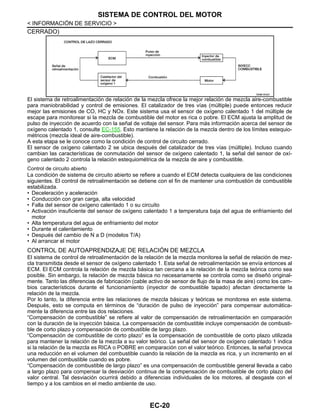 EC-20
< INFORMACIÓN DE SERVICIO >
SISTEMA DE CONTROL DEL MOTOR
CERRADO)
El sistema de retroalimentación de relación de la mezcla ofrece la mejor relación de mezcla aire-combustible
para maniobrabilidad y control de emisiones. El catalizador de tres vías (múltiple) puede entonces reducir
mejor las emisiones de CO, HC y NOx. Este sistema usa el sensor de oxígeno calentado 1 del múltiple de
escape para monitorear si la mezcla de combustible del motor es rica o pobre. El ECM ajusta la amplitud de
pulso de inyección de acuerdo con la señal de voltaje del sensor. Para más información acerca del sensor de
oxígeno calentado 1, consulte EC-155. Esto mantiene la relación de la mezcla dentro de los límites estequio-
métricos (mezcla ideal de aire-combustible).
A esta etapa se le conoce como la condición de control de circuito cerrado.
El sensor de oxígeno calentado 2 se ubica después del catalizador de tres vías (múltiple). Incluso cuando
cambian las características de conmutación del sensor de oxígeno calentado 1, la señal del sensor de oxí-
geno calentado 2 controla la relación estequiométrica de la mezcla de aire y combustible.
Control de circuito abierto
La condición de sistema de circuito abierto se refiere a cuando el ECM detecta cualquiera de las condiciones
siguientes. El control de retroalimentación se detiene con el fin de mantener una combustión de combustible
estabilizada.
• Deceleración y aceleración
• Conducción con gran carga, alta velocidad
• Falla del sensor de oxígeno calentado 1 o su circuito
• Activación insuficiente del sensor de oxígeno calentado 1 a temperatura baja del agua de enfriamiento del
motor
• Alta temperatura del agua de enfriamiento del motor
• Durante el calentamiento
• Después del cambio de N a D (modelos T/A)
• Al arrancar el motor
CONTROL DE AUTOAPRENDIZAJE DE RELACIÓN DE MEZCLA
El sistema de control de retroalimentación de la relación de la mezcla monitorea la señal de relación de mez-
cla transmitida desde el sensor de oxígeno calentado 1. Esta señal de retroalimentación se envía entonces al
ECM. El ECM controla la relación de mezcla básica tan cercana a la relación de la mezcla teórica como sea
posible. Sin embargo, la relación de mezcla básica no necesariamente se controla como se diseñó original-
mente. Tanto las diferencias de fabricación (cable activo de sensor de flujo de la masa de aire) como los cam-
bios característicos durante el funcionamiento (inyector de combustible tapado) afectan directamente la
relación de la mezcla.
Por lo tanto, la diferencia entre las relaciones de mezcla básicas y teóricas se monitorea en este sistema.
Después, esto se computa en términos de “duración de pulso de inyección” para compensar automática-
mente la diferencia entre las dos relaciones.
“Compensación de combustible” se refiere al valor de compensación de retroalimentación en comparación
con la duración de la inyección básica. La compensación de combustible incluye compensación de combusti-
ble de corto plazo y compensación de combustible de largo plazo.
“Compensación de combustible de corto plazo” es la compensación de combustible de corto plazo utilizada
para mantener la relación de la mezcla a su valor teórico. La señal del sensor de oxígeno calentado 1 indica
si la relación de la mezcla es RICA o POBRE en comparación con el valor teórico. Entonces, la señal provoca
una reducción en el volumen del combustible cuando la relación de la mezcla es rica, y un incremento en el
volumen del combustible cuando es pobre.
“Compensación de combustible de largo plazo” es una compensación de combustible general llevada a cabo
a largo plazo para compensar la desviación continua de la compensación de combustible de corto plazo del
valor central. Tal desviación ocurrirá debido a diferencias individuales de los motores, al desgaste con el
tiempo y a los cambios en el medio ambiente de uso.
OAHA1842D
Revisión: Agosto de 2008 2009 Tiida
 