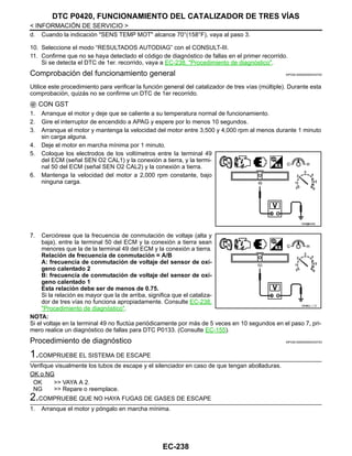 EC-238
< INFORMACIÓN DE SERVICIO >
DTC P0420, FUNCIONAMIENTO DEL CATALIZADOR DE TRES VÍAS
d. Cuando la indicación "SENS TEMP MOT" alcance 70°(158°F), vaya al paso 3.
10. Seleccione el modo “RESULTADOS AUTODIAG” con el CONSULT-III.
11. Confirme que no se haya detectado el código de diagnóstico de fallas en el primer recorrido.
Si se detecta el DTC de 1er. recorrido, vaya a EC-238, "Procedimiento de diagnóstico".
Comprobación del funcionamiento general INFOID:0000000004333752
Utilice este procedimiento para verificar la función general del catalizador de tres vías (múltiple). Durante esta
comprobación, quizás no se confirme un DTC de 1er recorrido.
CON GST
1. Arranque el motor y deje que se caliente a su temperatura normal de funcionamiento.
2. Gire el interruptor de encendido a APAG y espere por lo menos 10 segundos.
3. Arranque el motor y mantenga la velocidad del motor entre 3,500 y 4,000 rpm al menos durante 1 minuto
sin carga alguna.
4. Deje el motor en marcha mínima por 1 minuto.
5. Coloque los electrodos de los voltímetros entre la terminal 49
del ECM (señal SEN O2 CAL1) y la conexión a tierra, y la termi-
nal 50 del ECM (señal SEN O2 CAL2) y la conexión a tierra.
6. Mantenga la velocidad del motor a 2,000 rpm constante, bajo
ninguna carga.
7. Cerciórese que la frecuencia de conmutación de voltaje (alta y
baja), entre la terminal 50 del ECM y la conexión a tierra sean
menores que la de la terminal 49 del ECM y la conexión a tierra.
Relación de frecuencia de conmutación = A/B
A: frecuencia de conmutación de voltaje del sensor de oxí-
geno calentado 2
B: frecuencia de conmutación de voltaje del sensor de oxí-
geno calentado 1
Esta relación debe ser de menos de 0.75.
Si la relación es mayor que la de arriba, significa que el cataliza-
dor de tres vías no funciona apropiadamente. Consulte EC-238,
"Procedimiento de diagnóstico".
NOTA:
Si el voltaje en la terminal 49 no fluctúa periódicamente por más de 5 veces en 10 segundos en el paso 7, pri-
mero realice un diagnóstico de fallas para DTC P0133. (Consulte EC-155).
Procedimiento de diagnóstico INFOID:0000000004333753
1.COMPRUEBE EL SISTEMA DE ESCAPE
Verifique visualmente los tubos de escape y el silenciador en caso de que tengan abolladuras.
OK o NG
OK >> VAYA A 2.
NG >> Repare o reemplace.
2.COMPRUEBE QUE NO HAYA FUGAS DE GASES DE ESCAPE
1. Arranque el motor y póngalo en marcha mínima.
OAH@8455I
OAHA2/ / / D
Revisión: Agosto de 2008 2009 Tiida
 