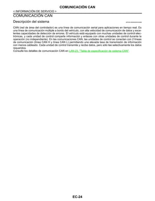 EC-24
< INFORMACIÓN DE SERVICIO >
COMUNICACIÓN CAN
COMUNICACIÓN CAN
Descripción del sistema INFOID:0000000004333565
CAN (red de área del controlador) es una línea de comunicación serial para aplicaciones en tiempo real. Es
una línea de comunicación múltiple a bordo del vehículo, con alta velocidad de comunicación de datos y exce-
lentes capacidades de detección de errores. El vehículo está equipado con muchas unidades de control elec-
trónicas, y cada unidad de control comparte información y enlaces con otras unidades de control durante la
operación (no independiente). En las comunicaciones CAN, las unidades de control se conectan con 2 líneas
de comunicación (línea CAN H y línea CAN L) permitiendo una elevada tasa de transmisión de información
con menos cableado. Cada unidad de control transmite y recibe datos, pero sólo lee selectivamente los datos
requeridos.
Consulte los detalles de comunicación CAN en LAN-23, "Tabla de especificación de sistema CAN".
Revisión: Agosto de 2008 2009 Tiida
 