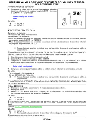 EC-246
< INFORMACIÓN DE SERVICIO >
DTC P0444 VÁLVULA SOLENOIDE DE CONTROL DEL VOLUMEN DE PURGA
DEL RECIPIENTE EVAP
4. Compruebe el voltaje entre la terminal 1 de la válvula solenoide
de control del volumen de purga del recipiente EVAP y tierra con
el CONSULT-III o un probador.
OK o NG
OK >> VAYA A 3.
NG >> VAYA A 2.
2.DETECTE LA PIEZA CON FALLA
Compruebe lo siguiente.
• Conectores E8, F8 del mazo de cables
• Conector E43 de IPDM E/R
• Mazo de cables en busca de una abertura o cortocircuito entre la válvula solenoide de control de volumen
de purga del recipiente EVAP y el IPDM E/R
• Mazo de cables en busca de una abertura o cortocircuito entre la válvula solenoide de control de volumen
de purga del recipiente EVAP y el ECM
>> Repare el circuito abierto o en corto a tierra o al suministro de corriente en el mazo de cables o
los conectores.
3.COMPRUEBE QUE EL CIRCUITO DE SEÑAL DE SALIDA DE LA VÁLVULA SOLENOIDE DE CONTROL
DEL VOLUMEN DE PURGA DEL RECIPIENTE EVAP NO ESTÉ ABIERTO NI EN CORTO
1. Gire el interruptor de encendido a la posición APAG.
2. Desenchufe el conector del mazo de cables del ECM.
3. Compruebe la continuidad del mazo de cables entre la terminal 9 del ECM y la terminal 2 de la válvula
solenoide de control de volumen de purga del recipiente EVAP. Consulte el Diagrama eléctrico.
4. Compruebe también que el mazo de cables no esté en corto, ni a tierra ni al suministro de corriente.
OK o NG
OK (con CONSULT-III)>>VAYA A 4.
OK (sin CONSULT-III)>>VAYA A 5.
NG >> Repare el circuito abierto o en corto a tierra o al suministro de corriente en el mazo de cables o
los conectores.
4.COMPRUEBE LA OPERACIÓN DE LA VÁLVULA SOLENOIDE DE CONTROL DEL VOLUMEN DE PUR-
GA DEL RECIPIENTE EVAP
Con CONSULT-III
1. Enchufe de nuevo todos los conectores de mazos de cables desconectados.
2. Arranque el motor.
3. Realice “V/C VOL PURG” en el modo “TEST ACTIVO” con el CONSULT-III. Compruebe que la velocidad
del motor varíe de acuerdo con la apertura de válvula.
OK o NG
OK >> VAYA A 6.
NG >> VAYA A 5.
5.COMPRUEBE LA VÁLVULA SOLENOIDE DE CONTROL DEL VOLUMEN DE PURGA DEL RECIPIENTE
EVAP
Consulte EC-247, "Inspección de componentes"
OK o NG
OK >> VAYA A 6.
NG >> Reemplace la válvula solenoide de control de volumen de purga del recipiente EVAP.
6.COMPRUEBE EL INCIDENTE INTERMITENTE
Voltaje: Voltaje del acumu-
lador
OAHA/ 037D
Debe existir continuidad.
Revisión: Agosto de 2008 2009 Tiida
 