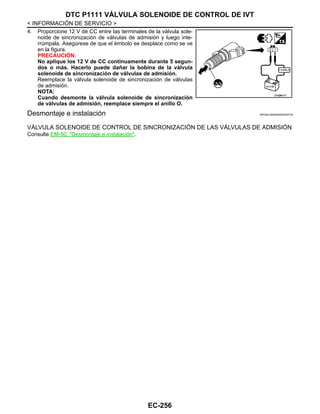 EC-256
< INFORMACIÓN DE SERVICIO >
DTC P1111 VÁLVULA SOLENOIDE DE CONTROL DE IVT
4. Proporcione 12 V de CC entre las terminales de la válvula sole-
noide de sincronización de válvulas de admisión y luego inte-
rrúmpala. Asegúrese de que el émbolo se desplace como se ve
en la figura.
PRECAUCIÓN:
No aplique los 12 V de CC continuamente durante 5 segun-
dos o más. Hacerlo puede dañar la bobina de la válvula
solenoide de sincronización de válvulas de admisión.
Reemplace la válvula solenoide de sincronización de válvulas
de admisión.
NOTA:
Cuando desmonte la válvula solenoide de sincronización
de válvulas de admisión, reemplace siempre el anillo O.
Desmontaje e instalación INFOID:0000000004333778
VÁLVULA SOLENOIDE DE CONTROL DE SINCRONIZACIÓN DE LAS VÁLVULAS DE ADMISIÓN
Consulte EM-50, "Desmontaje e instalación".
OAH@8447I
Revisión: Agosto de 2008 2009 Tiida
 