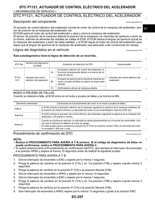 DTC P1121, ACTUADOR DE CONTROL ELÉCTRICO DEL ACELERADOR
EC-257
< INFORMACIÓN DE SERVICIO >
C
D
E
F
G
H
I
J
K
L
M
A
EC
N
P
O
DTC P1121, ACTUADOR DE CONTROL ELÉCTRICO DEL ACELERADOR
Descripción del componente INFOID:0000000004333779
El actuador de control eléctrico del acelerador consta de motor de control de la mariposa del acelerador, sen-
sor de posición de la mariposa del acelerador, etc.
El ECM opera el motor de control del acelerador y abre y cierra la mariposa del acelerador.
El sensor de posición de la mariposa detecta la posición de la mariposa y la velocidad de apertura y cierre de
la misma, además de alimentar las señales de voltaje al ECM. El ECM estima el ángulo de apertura actual de
la mariposa del acelerador a partir de estas señales, y el ECM regula el motor de control del acelerador para
lograr que el ángulo de apertura de la mariposa del acelerador sea adecuado a las condiciones de manejo.
Lógica del diagnóstico en el vehículo INFOID:0000000004333780
Este autodiagnóstico tiene la lógica de detección de un recorrido.
MODO A PRUEBA DE FALLAS
Cuando se detecta la falla, el ECM entra en el modo a prueba de fallas y se ilumina la MIL.
Procedimiento de confirmación de DTC INFOID:0000000004333781
NOTA:
• Realice el PROCEDIMIENTO PARA AVERÍA A Y B primero. Si el código de diagnóstico de fallas no
puede confirmarse, realice el PROCEDIMIENTO PARA AVERÍA C.
• Si realizó anteriormente el Procedimiento de confirmación del DTC, gire siempre el interruptor de encendido
a la posición APAG y espere al menos 10 segundos antes de realizar la siguiente prueba.
PROCEDIMIENTO PARA AVERÍA A Y B
1. Gire el interruptor de encendido a ENC y espere por lo menos 1 segundo.
2. Ponga la palanca de cambios en la posición D (T/A) o en 1ra posición (T/M) y espere cuando menos 3
segundos.
3. Ponga la palanca de cambios en la posición P (T/A) o la posición Neutral (T/M).
4. Gire el interruptor de encendido a APAG y espere por lo menos 10 segundos.
5. Gire el interruptor de encendido a ENC y espere por lo menos 1 segundo.
6. Ponga la palanca de cambios en la posición D (T/A) o en 1ra posición (T/M) y espere cuando menos 3
segundos.
7. Ponga la palanca de cambios en la posición P (T/A) o la posición Neutral (T/M).
8. Gire interruptor de encendido a APAG, espere por lo menos 10 segundos y gírelo a la posición ENC.
DTC No.
Nombre del diagnóstico
de fallas
Condición de detección de DTC Causa posible
P1121
1121
Actuador del control
eléctrico del acelerador
A)
El actuador eléctrico de control del acelerador no
funciona correctamente debido a la avería del re-
sorte de retorno.
• Actuador del control eléctrico del
acelerador
B)
El ángulo de apertura de la válvula de mariposa en
modo a prueba de fallas no está en el rango espe-
cificado.
C) ECM detectó válvula de mariposa abierta.
Elementos detectados Condiciones de funcionamiento del motor en el modo a prueba de fallas.
Falla A
El ECM controla el activador eléctrico de la mariposa regulando la apertura de la mariposa alrededor de
la posición de marcha mínima. La velocidad del motor no se incrementará a más de 2,000 rpm.
Avería B
El ECM controla el actuador del control eléctrico del acelerador regulando la apertura de la mariposa del
acelerador a 20 grados o menos.
Avería C
Cuando se conduce el vehículo, la velocidad se reduce gradualmente por el recorte de combustible. Una
vez que el vehículo se detiene, el motor se apaga.
El motor puede volver a arrancar en posición N o P (T/A), en posición neutral (T/M) y la velocidad del motor
no excederá 1,000 rpm o más.
Revisión: Agosto de 2008 2009 Tiida
 