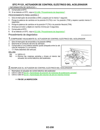 EC-258
< INFORMACIÓN DE SERVICIO >
DTC P1121, ACTUADOR DE CONTROL ELÉCTRICO DEL ACELERADOR
9. Compruebe el DTC.
10. Si se detecta un DTC, vaya a EC-258, "Procedimiento de diagnóstico".
PROCEDIMIENTO PARA AVERÍA C
1. Gire el interruptor de encendido a ENC y espere por lo menos 1 segundo.
2. Ponga la palanca de cambios en la posición D (T/A) o en 1ra posición (T/M) y espere cuando menos 3
segundos.
3. Ponga la palanca de cambios en la posición P (T/A) o la posición Neutral (T/M).
4. Arranque el motor y déjelo en marcha mínima por 3 segundos.
5. Compruebe el DTC.
6. Si se detecta un DTC, vaya a EC-258, "Procedimiento de diagnóstico".
Procedimiento de diagnóstico INFOID:0000000004333782
1.COMPRUEBE VISUALMENTE EL ACTUADOR DE CONTROL ELÉCTRICO DEL ACELERADOR
1. Gire el interruptor de encendido a la posición APAG.
2. Desmonte el conducto del aire de admisión.
3. Compruebe si una materia extraña quedó atrapada entre la vál-
vula de mariposa (1) y el recinto.
- : Parte delantera del vehículo
OK o NG
OK >> VAYA A 2.
NG >> Elimine las materias extrañas y limpie el interior del
actuador de control eléctrico del acelerador.
2.REEMPLACE EL ACTUADOR DE CONTROL ELÉCTRICO DEL ACELERADOR
1. Reemplace el actuador de control eléctrico del acelerador
2. Lleve a cabo el EC-57, "Aprendizaje de posición de mariposa de aceleración cerrada".
3. Lleve a cabo el EC-57, "Aprendizaje del volumen de aire en marcha mínima"
>> FIN DE LA INSPECCIÓN
AAH@/ 600D
Revisión: Agosto de 2008 2009 Tiida
 