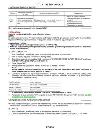 EC-276
< INFORMACIÓN DE SERVICIO >
DTC P1143 SEN O2 CAL1
Procedimiento de confirmación de DTC INFOID:0000000004333806
PRECAUCIÓN:
Siempre maneje el vehículo a una velocidad segura.
NOTA:
Si realizó anteriormente el Procedimiento de confirmación del DTC, gire siempre el interruptor de encendido a
la posición APAG y espere al menos 10 segundos antes de realizar la siguiente prueba.
CONDICIÓN DE PRUEBA:
• Hágalo siempre a una temperatura superior a -10°C (14°F).
• Antes de realizar el siguiente procedimiento, confirme que el voltaje del acumulador sea de más de
11V en marcha mínima.
CON CONSULT-III
1. Arranque el motor y caliéntelo hasta su temperatura normal de funcionamiento.
2. Pare el motor y aguarde por lo menos 10 segundos.
3. Gire el interruptor de encendido a ENC y seleccione "CO2S1 (B1) P1143" de "SEN O2 CAL1" en el modo
"SOPORTE TRABAJO DTC" con CONSULT-III.
4. Pulse “COMIENZO”.
5. Arranque el motor y déjelo en marcha mínima por lo menos 3 minutos.
NOTA:
Nunca eleve la velocidad del motor por arriba de 3,400 rpm después de este paso. Si excede el
límite de velocidad del motor, regrese al Paso 5.
6. Cuando se cumplan las siguientes condiciones, aparecerá “PRUEBA” en la pantalla de CONSULT-III.
Mantenga las condiciones continuamente hasta que “PRUEBA” cambie a “COMPLETO”. (Llevará aproxi-
madamente 50 segundos o más).
Si después de 5 minutos no aparece “PRUEBA”, reintente desde el Paso 2.
7. Asegúrese de que aparezca “OK” después de tocar “AUTO DIAG”. Si aparece “NG”, consulte EC-277,
"Procedimiento de diagnóstico".
Comprobación del funcionamiento general INFOID:0000000004333807
Use este procedimiento para verificar el funcionamiento general del circuito del sensor de oxígeno calentado
1. Durante esta comprobación, quizás no se confirme un DTC de 1er recorrido.
CON GST
1. Arranque el motor y caliéntelo hasta su temperatura normal de funcionamiento.
2. Coloque los electrodos del voltímetro entre la terminal 49 del ECM (señal SEN O2 CAL1) y la tierra.
DTC No.
Nombre del diagnóstico
de fallas
Condición de detección de DTC Causa posible
P1143
1143
Monitoreo de la conmuta-
ción a mezcla pobre del
sensor de oxígeno calen-
tado 1
El voltaje máximo y mínimo desde el sensor no
alcanzan los voltajes especificados.
• Sensor de oxígeno calentado 1
• Calentador del sensor de oxígeno ca-
lentado 1
• Presión del combustible
• Inyector de combustible
• Fugas de aire de admisión
VELOC MOTOR 1,350 - 3,400 rpm
TA VEL VEHIC Más de 100 km/h (62 MPH)
PROG COMB BAS 2.8 - 12.0 mseg
Palanca de cambios Posición adecuada
Revisión: Agosto de 2008 2009 Tiida
 