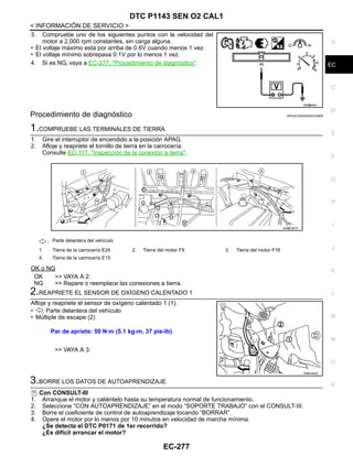 DTC P1143 SEN O2 CAL1
EC-277
< INFORMACIÓN DE SERVICIO >
C
D
E
F
G
H
I
J
K
L
M
A
EC
N
P
O
3. Compruebe uno de los siguientes puntos con la velocidad del
motor a 2,000 rpm constantes, sin carga alguna.
• El voltaje máximo está por arriba de 0.6V cuando menos 1 vez.
• El voltaje mínimo sobrepasa 0.1V por lo menos 1 vez.
4. Si es NG, vaya a EC-277, "Procedimiento de diagnóstico".
Procedimiento de diagnóstico INFOID:0000000004333808
1.COMPRUEBE LAS TERMINALES DE TIERRA
1. Gire el interruptor de encendido a la posición APAG.
2. Afloje y reapriete el tornillo de tierra en la carrocería.
Consulte EC-117, "Inspección de la conexión a tierra".
OK o NG
OK >> VAYA A 2.
NG >> Repare o reemplace las conexiones a tierra.
2.REAPRIETE EL SENSOR DE OXÍGENO CALENTADO 1
Afloje y reapriete el sensor de oxígeno calentado 1 (1).
• : Parte delantera del vehículo
• Múltiple de escape (2)
>> VAYA A 3.
3.BORRE LOS DATOS DE AUTOAPRENDIZAJE
Con CONSULT-III
1. Arranque el motor y caliéntelo hasta su temperatura normal de funcionamiento.
2. Seleccione “CON AUTOAPRENDIZAJE” en el modo “SOPORTE TRABAJO” con el CONSULT-III.
3. Borre el coeficiente de control de autoaprendizaje tocando “BORRAR”.
4. Opere el motor por lo menos por 10 minutos en velocidad de marcha mínima.
¿Se detecta el DTC P0171 de 1er recorrido?
¿Es difícil arrancar el motor?
OAH@8455I
: Parte delantera del vehículo
1. Tierra de la carrocería E24 2. Tierra del motor F9 3. Tierra del motor F16
4. Tierra de la carrocería E15
AAH@/ 587D
Par de apriete: 50 N·m (5.1 kg-m, 37 pie-lb)
OAHA1855D
Revisión: Agosto de 2008 2009 Tiida
 