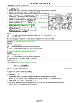 EC-278
< INFORMACIÓN DE SERVICIO >
DTC P1143 SEN O2 CAL1
Sin CONSULT-III
1. Arranque el motor y caliéntelo hasta su temperatura normal de funcionamiento.
2. Gire el interruptor de encendido a la posición APAG.
3. Desconecte el conector del mazo de cables del sensor de flujo
de la masa de aire (1) y vuelva a arrancar el motor por lo menos
5 segundos a la velocidad de marcha mínima.
4. Apague el motor y vuelva a enchufar el conector del mazo de
cables del sensor de flujo de la masa de aire.
5. Asegúrese de que aparezca el DTC P0102.
6. Borre la memoria de DTC. Consulte EC-33, "Información del
diagnóstico relacionado con las emisiones".
7. Asegúrese de que aparezca el DTC P0000.
8. Opere el motor por lo menos por 10 minutos en velocidad de
marcha mínima.
¿Se detecta el DTC P0171 de 1er recorrido?
¿Es difícil arrancar el motor?
Sí o No
Sí >> Realice el diagnóstico de fallas para el DTC P0171. Consulte EC-194 .
No >> VAYA A 4.
4.VERIFIQUE EL CALENTADOR DEL SENSOR DE OXÍGENO CALENTADO 1
Consulte EC-174, "Inspección de componentes"
OK o NG
OK >> VAYA A 5.
NG >> Reemplace el sensor de oxígeno calentado 1
5.VERIFIQUE EL SENSOR DE OXÍGENO CALENTADO 1
Consulte EC-162, "Inspección de componentes"
OK o NG
OK >> VAYA A 6.
NG >> Reemplace el sensor de oxígeno calentado 1
6.COMPRUEBE EL INCIDENTE INTERMITENTE
Consulte EC-111.
Vea el circuito en el EC-158, "Diagrama eléctrico".
>> FIN DE LA INSPECCIÓN
Inspección de componentes INFOID:0000000004333809
SENSOR DE OXÍGENO CALENTADO 1
Con CONSULT-III
1. Arranque el motor y caliéntelo hasta su temperatura normal de funcionamiento.
2. Ponga "POST_TRIGGER" en 100% en el modo "MONITOR DATOS" con CONSULT-III.
3. Seleccione “CO2S1 (B1)” y “M S O2 C1(B1)”.
4. Mantenga la velocidad del motor a 2,000 rpm sin carga alguna durante los pasos siguientes.
5. Pulse "RGSTR" en la pantalla de CONSULT-III.
AAH@/ 6/ 0D
Revisión: Agosto de 2008 2009 Tiida
 