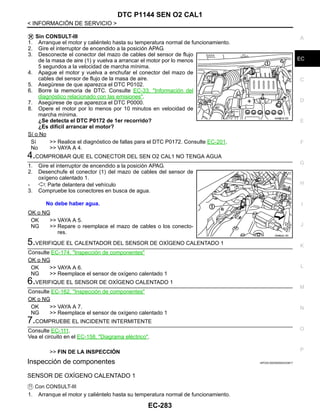 DTC P1144 SEN O2 CAL1
EC-283
< INFORMACIÓN DE SERVICIO >
C
D
E
F
G
H
I
J
K
L
M
A
EC
N
P
O
Sin CONSULT-III
1. Arranque el motor y caliéntelo hasta su temperatura normal de funcionamiento.
2. Gire el interruptor de encendido a la posición APAG.
3. Desconecte el conector del mazo de cables del sensor de flujo
de la masa de aire (1) y vuelva a arrancar el motor por lo menos
5 segundos a la velocidad de marcha mínima.
4. Apague el motor y vuelva a enchufar el conector del mazo de
cables del sensor de flujo de la masa de aire.
5. Asegúrese de que aparezca el DTC P0102.
6. Borre la memoria de DTC. Consulte EC-33, "Información del
diagnóstico relacionado con las emisiones".
7. Asegúrese de que aparezca el DTC P0000.
8. Opere el motor por lo menos por 10 minutos en velocidad de
marcha mínima.
¿Se detecta el DTC P0172 de 1er recorrido?
¿Es difícil arrancar el motor?
Sí o No
Sí >> Realice el diagnóstico de fallas para el DTC P0172. Consulte EC-201.
No >> VAYA A 4.
4.COMPROBAR QUE EL CONECTOR DEL SEN O2 CAL1 NO TENGA AGUA
1. Gire el interruptor de encendido a la posición APAG.
2. Desenchufe el conector (1) del mazo de cables del sensor de
oxígeno calentado 1.
- : Parte delantera del vehículo
3. Compruebe los conectores en busca de agua.
OK o NG
OK >> VAYA A 5.
NG >> Repare o reemplace el mazo de cables o los conecto-
res.
5.VERIFIQUE EL CALENTADOR DEL SENSOR DE OXÍGENO CALENTADO 1
Consulte EC-174, "Inspección de componentes"
OK o NG
OK >> VAYA A 6.
NG >> Reemplace el sensor de oxígeno calentado 1
6.VERIFIQUE EL SENSOR DE OXÍGENO CALENTADO 1
Consulte EC-162, "Inspección de componentes"
OK o NG
OK >> VAYA A 7.
NG >> Reemplace el sensor de oxígeno calentado 1
7.COMPRUEBE EL INCIDENTE INTERMITENTE
Consulte EC-111.
Vea el circuito en el EC-158, "Diagrama eléctrico".
>> FIN DE LA INSPECCIÓN
Inspección de componentes INFOID:0000000004333817
SENSOR DE OXÍGENO CALENTADO 1
Con CONSULT-III
1. Arranque el motor y caliéntelo hasta su temperatura normal de funcionamiento.
AAH@/ 6/ 0D
No debe haber agua.
OAHA22/ 4D
Revisión: Agosto de 2008 2009 Tiida
 