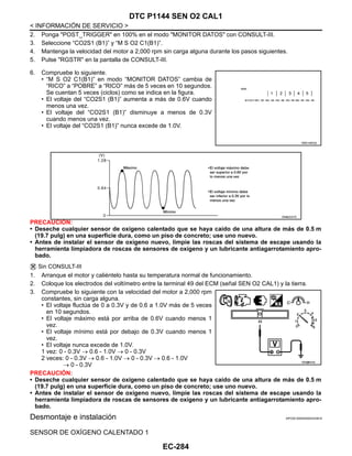 EC-284
< INFORMACIÓN DE SERVICIO >
DTC P1144 SEN O2 CAL1
2. Ponga "POST_TRIGGER" en 100% en el modo "MONITOR DATOS" con CONSULT-III.
3. Seleccione “CO2S1 (B1)” y “M S O2 C1(B1)”.
4. Mantenga la velocidad del motor a 2,000 rpm sin carga alguna durante los pasos siguientes.
5. Pulse "RGSTR" en la pantalla de CONSULT-III.
6. Compruebe lo siguiente.
• “M S O2 C1(B1)” en modo “MONITOR DATOS” cambia de
“RICO” a “POBRE” a “RICO” más de 5 veces en 10 segundos.
Se cuentan 5 veces (ciclos) como se indica en la figura.
• El voltaje del “CO2S1 (B1)” aumenta a más de 0.6V cuando
menos una vez.
• El voltaje del “CO2S1 (B1)” disminuye a menos de 0.3V
cuando menos una vez.
• El voltaje del “CO2S1 (B1)” nunca excede de 1.0V.
PRECAUCIÓN:
• Deseche cualquier sensor de oxígeno calentado que se haya caído de una altura de más de 0.5 m
(19.7 pulg) en una superficie dura, como un piso de concreto; use uno nuevo.
• Antes de instalar el sensor de oxígeno nuevo, limpie las roscas del sistema de escape usando la
herramienta limpiadora de roscas de sensores de oxígeno y un lubricante antiagarrotamiento apro-
bado.
Sin CONSULT-III
1. Arranque el motor y caliéntelo hasta su temperatura normal de funcionamiento.
2. Coloque los electrodos del voltímetro entre la terminal 49 del ECM (señal SEN O2 CAL1) y la tierra.
3. Compruebe lo siguiente con la velocidad del motor a 2,000 rpm
constantes, sin carga alguna.
• El voltaje fluctúa de 0 a 0.3V y de 0.6 a 1.0V más de 5 veces
en 10 segundos.
• El voltaje máximo está por arriba de 0.6V cuando menos 1
vez.
• El voltaje mínimo está por debajo de 0.3V cuando menos 1
vez.
• El voltaje nunca excede de 1.0V.
1 vez: 0 - 0.3V → 0.6 - 1.0V → 0 - 0.3V
2 veces: 0 - 0.3V → 0.6 - 1.0V → 0 - 0.3V → 0.6 - 1.0V
→ 0 - 0.3V
PRECAUCIÓN:
• Deseche cualquier sensor de oxígeno calentado que se haya caído de una altura de más de 0.5 m
(19.7 pulg) en una superficie dura, como un piso de concreto; use uno nuevo.
• Antes de instalar el sensor de oxígeno nuevo, limpie las roscas del sistema de escape usando la
herramienta limpiadora de roscas de sensores de oxígeno y un lubricante antiagarrotamiento apro-
bado.
Desmontaje e instalación INFOID:0000000004333818
SENSOR DE OXÍGENO CALENTADO 1
RDE106X@
OAHA2537D
OAH@8455I
Revisión: Agosto de 2008 2009 Tiida
 