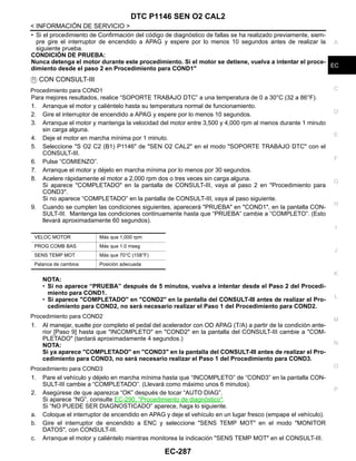 DTC P1146 SEN O2 CAL2
EC-287
< INFORMACIÓN DE SERVICIO >
C
D
E
F
G
H
I
J
K
L
M
A
EC
N
P
O
• Si el procedimiento de Confirmación del código de diagnóstico de fallas se ha realizado previamente, siem-
pre gire el interruptor de encendido a APAG y espere por lo menos 10 segundos antes de realizar la
siguiente prueba.
CONDICIÓN DE PRUEBA:
Nunca detenga el motor durante este procedimiento. Si el motor se detiene, vuelva a intentar el proce-
dimiento desde el paso 2 en Procedimiento para COND1"
CON CONSULT-III
Procedimiento para COND1
Para mejores resultados, realice “SOPORTE TRABAJO DTC” a una temperatura de 0 a 30°C (32 a 86°F).
1. Arranque el motor y caliéntelo hasta su temperatura normal de funcionamiento.
2. Gire el interruptor de encendido a APAG y espere por lo menos 10 segundos.
3. Arranque el motor y mantenga la velocidad del motor entre 3,500 y 4,000 rpm al menos durante 1 minuto
sin carga alguna.
4. Deje el motor en marcha mínima por 1 minuto.
5. Seleccione "S O2 C2 (B1) P1146" de "SEN O2 CAL2" en el modo "SOPORTE TRABAJO DTC" con el
CONSULT-III.
6. Pulse “COMIENZO”.
7. Arranque el motor y déjelo en marcha mínima por lo menos por 30 segundos.
8. Acelere rápidamente el motor a 2,000 rpm dos o tres veces sin carga alguna.
Si aparece "COMPLETADO" en la pantalla de CONSULT-III, vaya al paso 2 en "Procedimiento para
COND3".
Si no aparece “COMPLETADO” en la pantalla de CONSULT-III, vaya al paso siguiente.
9. Cuando se cumplen las condiciones siguientes, aparecerá "PRUEBA" en "COND1", en la pantalla CON-
SULT-III. Mantenga las condiciones continuamente hasta que “PRUEBA” cambie a “COMPLETO”. (Esto
llevará aproximadamente 60 segundos).
NOTA:
• Si no aparece “PRUEBA” después de 5 minutos, vuelva a intentar desde el Paso 2 del Procedi-
miento para COND1.
• Si aparece "COMPLETADO" en "COND2" en la pantalla del CONSULT-III antes de realizar el Pro-
cedimiento para COND2, no será necesario realizar el Paso 1 del Procedimiento para COND2.
Procedimiento para COND2
1. Al manejar, suelte por completo el pedal del acelerador con OD APAG (T/A) a partir de la condición ante-
rior [Paso 9] hasta que "INCOMPLETO" en "COND2" en la pantalla del CONSULT-III cambie a "COM-
PLETADO" (tardará aproximadamente 4 segundos.)
NOTA:
Si ya aparece "COMPLETADO" en "COND3" en la pantalla del CONSULT-III antes de realizar el Pro-
cedimiento para COND3, no será necesario realizar el Paso 1 del Procedimiento para COND3.
Procedimiento para COND3
1. Pare el vehículo y déjelo en marcha mínima hasta que “INCOMPLETO” de “COND3” en la pantalla CON-
SULT-III cambie a “COMPLETADO”. (Llevará como máximo unos 6 minutos).
2. Asegúrese de que aparezca “OK” después de tocar “AUTO DIAG”.
Si aparece “NG”, consulte EC-290, "Procedimiento de diagnóstico".
Si “NO PUEDE SER DIAGNOSTICADO” aparece, haga lo siguiente.
a. Coloque el interruptor de encendido en APAG y deje el vehículo en un lugar fresco (empape el vehículo).
b. Gire el interruptor de encendido a ENC y seleccione "SENS TEMP MOT" en el modo "MONITOR
DATOS", con CONSULT-III.
c. Arranque el motor y caliéntelo mientras monitorea la indicación "SENS TEMP MOT" en el CONSULT-III.
VELOC MOTOR Más que 1,000 rpm
PROG COMB BAS Más que 1.0 mseg
SENS TEMP MOT Más que 70°C (158°F)
Palanca de cambios Posición adecuada
Revisión: Agosto de 2008 2009 Tiida
 
