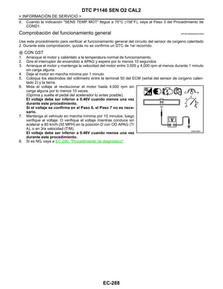 EC-288
< INFORMACIÓN DE SERVICIO >
DTC P1146 SEN O2 CAL2
d. Cuando la indicación "SENS TEMP MOT" llegue a 70°C (158°F), vaya al Paso 3 del Procedimiento de
COND1.
Comprobación del funcionamiento general INFOID:0000000004333823
Use este procedimiento para verificar el funcionamiento general del circuito del sensor de oxígeno calentado
2. Durante esta comprobación, quizás no se confirme un DTC de 1er recorrido.
CON GST
1. Arranque el motor y caliéntelo a la temperatura normal de funcionamiento.
2. Gire el interruptor de encendido a APAG y espere por lo menos 10 segundos.
3. Arranque el motor y mantenga la velocidad del motor entre 3,500 y 4,000 rpm al menos durante 1 minuto
sin carga alguna.
4. Deje el motor en marcha mínima por 1 minuto.
5. Coloque los electrodos del voltímetro entre la terminal 50 del ECM (señal del sensor de oxígeno calen-
tado 2) y la tierra.
6. Mida el voltaje al revolucionar el motor hasta 4,000 rpm sin
carga alguna por lo menos 10 veces.
(Oprima y suelte el pedal del acelerador lo antes posible).
El voltaje debe ser inferior a 0.46V cuando menos una vez
durante este procedimiento.
Si el voltaje se confirma en el Paso 6, el Paso 7 no es nece-
sario.
7. Mantenga el vehículo en marcha mínima por 10 minutos, luego
verifique el voltaje. O verifique el voltaje mientras conduce sin
acelerar a 80 km/h (50 MPH) en la posición D con OD APAG (T/
A), o en 3ra velocidad (T/M).
El voltaje debe ser inferior a 0.46V cuando menos una vez
durante este procedimiento.
8. Si es NG, vaya a EC-290, "Procedimiento de diagnóstico".
OAHA1885D
Revisión: Agosto de 2008 2009 Tiida
 