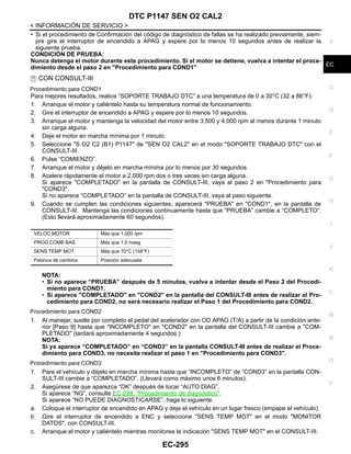 DTC P1147 SEN O2 CAL2
EC-295
< INFORMACIÓN DE SERVICIO >
C
D
E
F
G
H
I
J
K
L
M
A
EC
N
P
O
• Si el procedimiento de Confirmación del código de diagnóstico de fallas se ha realizado previamente, siem-
pre gire el interruptor de encendido a APAG y espere por lo menos 10 segundos antes de realizar la
siguiente prueba.
CONDICIÓN DE PRUEBA:
Nunca detenga el motor durante este procedimiento. Si el motor se detiene, vuelva a intentar el proce-
dimiento desde el paso 2 en "Procedimiento para COND1"
CON CONSULT-III
Procedimiento para COND1
Para mejores resultados, realice “SOPORTE TRABAJO DTC” a una temperatura de 0 a 30°C (32 a 86°F).
1. Arranque el motor y caliéntelo hasta su temperatura normal de funcionamiento.
2. Gire el interruptor de encendido a APAG y espere por lo menos 10 segundos.
3. Arranque el motor y mantenga la velocidad del motor entre 3,500 y 4,000 rpm al menos durante 1 minuto
sin carga alguna.
4. Deje el motor en marcha mínima por 1 minuto.
5. Seleccione "S O2 C2 (B1) P1147" de "SEN O2 CAL2" en el modo "SOPORTE TRABAJO DTC" con el
CONSULT-III.
6. Pulse “COMIENZO”.
7. Arranque el motor y déjelo en marcha mínima por lo menos por 30 segundos.
8. Acelere rápidamente el motor a 2,000 rpm dos o tres veces sin carga alguna.
Si aparece "COMPLETADO" en la pantalla de CONSULT-III, vaya al paso 2 en "Procedimiento para
"COND3".
Si no aparece “COMPLETADO” en la pantalla de CONSULT-III, vaya al paso siguiente.
9. Cuando se cumplen las condiciones siguientes, aparecerá "PRUEBA" en "COND1", en la pantalla de
CONSULT-III. Mantenga las condiciones continuamente hasta que “PRUEBA” cambie a “COMPLETO”.
(Esto llevará aproximadamente 60 segundos).
NOTA:
• Si no aparece “PRUEBA” después de 5 minutos, vuelva a intentar desde el Paso 2 del Procedi-
miento para COND1.
• Si aparece "COMPLETADO" en "COND2" en la pantalla del CONSULT-III antes de realizar el Pro-
cedimiento para COND2, no será necesario realizar el Paso 1 del Procedimiento para COND2.
Procedimiento para COND2
1. Al manejar, suelte por completo el pedal del acelerador con OD APAG (T/A) a partir de la condición ante-
rior [Paso 9] hasta que "INCOMPLETO" en "COND2" en la pantalla del CONSULT-III cambie a "COM-
PLETADO" (tardará aproximadamente 4 segundos.)
NOTA:
Si ya aparece “COMPLETADO” en “COND3” en la pantalla CONSULT-III antes de realizar el Proce-
dimiento para COND3, no necesita realizar el paso 1 en "Procedimiento para COND3".
Procedimiento para COND3
1. Pare el vehículo y déjelo en marcha mínima hasta que “INCOMPLETO” de “COND3” en la pantalla CON-
SULT-III cambie a “COMPLETADO”. (Llevará como máximo unos 6 minutos).
2. Asegúrese de que aparezca “OK” después de tocar “AUTO DIAG”.
Si aparece “NG”, consulte EC-298, "Procedimiento de diagnóstico".
Si aparece “NO PUEDE DIAGNOSTICARSE”, haga lo siguiente.
a. Coloque el interruptor de encendido en APAG y deje el vehículo en un lugar fresco (empape el vehículo).
b. Gire el interruptor de encendido a ENC y seleccione "SENS TEMP MOT" en el modo "MONITOR
DATOS", con CONSULT-III.
c. Arranque el motor y caliéntelo mientras monitorea la indicación "SENS TEMP MOT" en el CONSULT-III.
VELOC MOTOR Más que 1,000 rpm
PROG COMB BAS Más que 1.0 mseg
SENS TEMP MOT Más que 70°C (158°F)
Palanca de cambios Posición adecuada
Revisión: Agosto de 2008 2009 Tiida
 