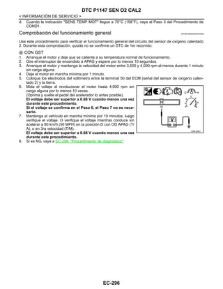 EC-296
< INFORMACIÓN DE SERVICIO >
DTC P1147 SEN O2 CAL2
d. Cuando la indicación "SENS TEMP MOT" llegue a 70°C (158°F), vaya al Paso 3 del Procedimiento de
COND1.
Comprobación del funcionamiento general INFOID:0000000004333832
Use este procedimiento para verificar el funcionamiento general del circuito del sensor de oxígeno calentado
2. Durante esta comprobación, quizás no se confirme un DTC de 1er recorrido.
CON GST
1. Arranque el motor y deje que se caliente a su temperatura normal de funcionamiento.
2. Gire el interruptor de encendido a APAG y espere por lo menos 10 segundos.
3. Arranque el motor y mantenga la velocidad del motor entre 3,500 y 4,000 rpm al menos durante 1 minuto
sin carga alguna.
4. Deje el motor en marcha mínima por 1 minuto.
5. Coloque los electrodos del voltímetro entre la terminal 50 del ECM (señal del sensor de oxígeno calen-
tado 2) y la tierra.
6. Mida el voltaje al revolucionar el motor hasta 4,000 rpm sin
carga alguna por lo menos 10 veces.
(Oprima y suelte el pedal del acelerador lo antes posible).
El voltaje debe ser superior a 0.68 V cuando menos una vez
durante este procedimiento.
Si el voltaje se confirma en el Paso 6, el Paso 7 no es nece-
sario.
7. Mantenga el vehículo en marcha mínima por 10 minutos, luego
verifique el voltaje. O verifique el voltaje mientras conduce sin
acelerar a 80 km/h (50 MPH) en la posición D con OD APAG (T/
A), o en 3ra velocidad (T/M).
El voltaje debe ser superior a 0.68 V cuando menos una vez
durante este procedimiento.
8. Si es NG, vaya a EC-298, "Procedimiento de diagnóstico".
OAHA1885D
Revisión: Agosto de 2008 2009 Tiida
 