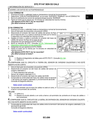 DTC P1147 SEN O2 CAL2
EC-299
< INFORMACIÓN DE SERVICIO >
C
D
E
F
G
H
I
J
K
L
M
A
EC
N
P
O
2.BORRE LOS DATOS DE AUTOAPRENDIZAJE
Con CONSULT-III
1. Arranque el motor y caliéntelo hasta su temperatura normal de funcionamiento.
2. Seleccione “CON AUTOAPRENDIZAJE” en el modo “SOPORTE TRABAJO” con el CONSULT-III.
3. Borre el coeficiente de control de autoaprendizaje tocando “BORRAR”.
4. Opere el motor por lo menos por 10 minutos en velocidad de marcha mínima.
¿Se detecta el DTC P0171 de 1er recorrido?
¿Es difícil arrancar el motor?
Sin CONSULT-III
1. Arranque el motor y caliéntelo hasta su temperatura normal de funcionamiento.
2. Gire el interruptor de encendido a la posición APAG.
3. Desconecte el conector del mazo de cables del sensor de flujo
de la masa de aire (1) y vuelva a arrancar el motor por lo menos
5 segundos a la velocidad de marcha mínima.
4. Apague el motor y vuelva a enchufar el conector del mazo de
cables del sensor de flujo de la masa de aire.
5. Asegúrese de que aparezca el DTC P0102.
6. Borre la memoria de DTC. Consulte EC-33, "Información del
diagnóstico relacionado con las emisiones".
7. Asegúrese de que aparezca el DTC P0000.
8. Opere el motor por lo menos por 10 minutos en velocidad de
marcha mínima.
¿Se detecta el DTC P0171 de 1er recorrido?
¿Es difícil arrancar el motor?
Sí o No
Sí >> Realice el diagnóstico de fallas para el DTC P0171. Consulte EC-194 .
No >> VAYA A 3.
3.COMPRUEBE QUE EL CIRCUITO A TIERRA DEL SENSOR DE OXÍGENO CALENTADO 2 NO ESTÉ
ABIERTO NI EN CORTO
1. Gire el interruptor de encendido a la posición APAG.
2. Desenchufe el conector (2) del mazo de cables del sensor de
oxígeno calentado 2.
- : Parte delantera del vehículo
- Sensor de oxígeno calentado 2 (1)
3. Desenchufe el conector del mazo de cables del ECM.
4. Compruebe la continuidad del mazo de cables entre la terminal
1 del sensor de oxígeno calentado 2 y la terminal 59 del ECM.
Consulte el Diagrama eléctrico.
5. Compruebe también que el mazo de cables no esté en corto, ni
a tierra ni al suministro de corriente.
OK o NG
OK >> VAYA A 4.
NG >> Repare el circuito abierto o en corto a tierra o al suministro de corriente en el mazo de cables o
los conectores.
4.COMPRUEBE QUE EL CIRCUITO DE LA SEÑAL DE ENTRADA DEL SENSOR DE OXÍGENO CALENTA-
DO 2 NO ESTÉ ABIERTO NI EN CORTO
1. Compruebe la continuidad del mazo de cables entre la terminal 4 del sensor de oxígeno calentado 2 y la
terminal 50 del ECM.
Consulte el Diagrama eléctrico.
AAH@/ 6/ 0D
Debe existir continuidad.
AAH@/ 6/ / D
Debe existir continuidad.
Revisión: Agosto de 2008 2009 Tiida
 