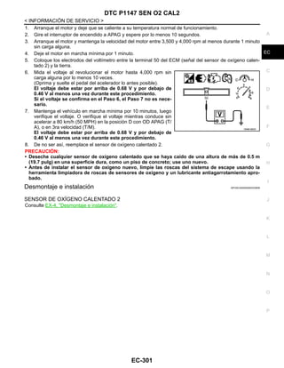 DTC P1147 SEN O2 CAL2
EC-301
< INFORMACIÓN DE SERVICIO >
C
D
E
F
G
H
I
J
K
L
M
A
EC
N
P
O
1. Arranque el motor y deje que se caliente a su temperatura normal de funcionamiento.
2. Gire el interruptor de encendido a APAG y espere por lo menos 10 segundos.
3. Arranque el motor y mantenga la velocidad del motor entre 3,500 y 4,000 rpm al menos durante 1 minuto
sin carga alguna.
4. Deje el motor en marcha mínima por 1 minuto.
5. Coloque los electrodos del voltímetro entre la terminal 50 del ECM (señal del sensor de oxígeno calen-
tado 2) y la tierra.
6. Mida el voltaje al revolucionar el motor hasta 4,000 rpm sin
carga alguna por lo menos 10 veces.
(Oprima y suelte el pedal del acelerador lo antes posible).
El voltaje debe estar por arriba de 0.68 V y por debajo de
0.46 V al menos una vez durante este procedimiento.
Si el voltaje se confirma en el Paso 6, el Paso 7 no es nece-
sario.
7. Mantenga el vehículo en marcha mínima por 10 minutos, luego
verifique el voltaje. O verifique el voltaje mientras conduce sin
acelerar a 80 km/h (50 MPH) en la posición D con OD APAG (T/
A), o en 3ra velocidad (T/M).
El voltaje debe estar por arriba de 0.68 V y por debajo de
0.46 V al menos una vez durante este procedimiento.
8. De no ser así, reemplace el sensor de oxígeno calentado 2.
PRECAUCIÓN:
• Deseche cualquier sensor de oxígeno calentado que se haya caído de una altura de más de 0.5 m
(19.7 pulg) en una superficie dura, como un piso de concreto; use uno nuevo.
• Antes de instalar el sensor de oxígeno nuevo, limpie las roscas del sistema de escape usando la
herramienta limpiadora de roscas de sensores de oxígeno y un lubricante antiagarrotamiento apro-
bado.
Desmontaje e instalación INFOID:0000000004333836
SENSOR DE OXÍGENO CALENTADO 2
Consulte EX-4, "Desmontaje e instalación".
OAHA1885D
Revisión: Agosto de 2008 2009 Tiida
 