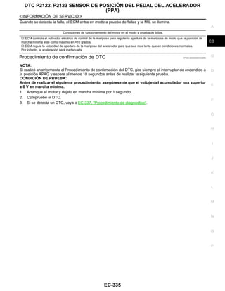 DTC P2122, P2123 SENSOR DE POSICIÓN DEL PEDAL DEL ACELERADOR
(PPA)
EC-335
< INFORMACIÓN DE SERVICIO >
C
D
E
F
G
H
I
J
K
L
M
A
EC
N
P
O
Cuando se detecta la falla, el ECM entra en modo a prueba de fallas y la MIL se ilumina.
Procedimiento de confirmación de DTC INFOID:0000000004333880
NOTA:
Si realizó anteriormente el Procedimiento de confirmación del DTC, gire siempre el interruptor de encendido a
la posición APAG y espere al menos 10 segundos antes de realizar la siguiente prueba.
CONDICIÓN DE PRUEBA:
Antes de realizar el siguiente procedimiento, asegúrese de que el voltaje del acumulador sea superior
a 8 V en marcha mínima.
1. Arranque el motor y déjelo en marcha mínima por 1 segundo.
2. Compruebe el DTC.
3. Si se detecta un DTC, vaya a EC-337, "Procedimiento de diagnóstico".
Condiciones de funcionamiento del motor en el modo a prueba de fallas.
El ECM controla el activador eléctrico de control de la mariposa para regular la apertura de la mariposa de modo que la posición de
marcha mínima esté como máximo en +10 grados.
El ECM regula la velocidad de apertura de la mariposa del acelerador para que sea más lenta que en condiciones normales.
Por lo tanto, la aceleración será inadecuada.
Revisión: Agosto de 2008 2009 Tiida
 