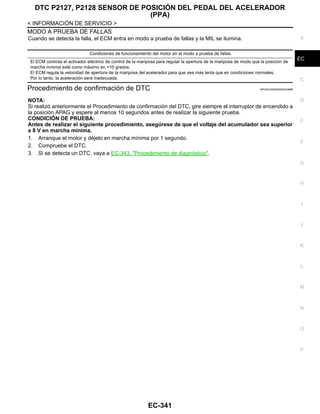 DTC P2127, P2128 SENSOR DE POSICIÓN DEL PEDAL DEL ACELERADOR
(PPA)
EC-341
< INFORMACIÓN DE SERVICIO >
C
D
E
F
G
H
I
J
K
L
M
A
EC
N
P
O
MODO A PRUEBA DE FALLAS
Cuando se detecta la falla, el ECM entra en modo a prueba de fallas y la MIL se ilumina.
Procedimiento de confirmación de DTC INFOID:0000000004333888
NOTA:
Si realizó anteriormente el Procedimiento de confirmación del DTC, gire siempre el interruptor de encendido a
la posición APAG y espere al menos 10 segundos antes de realizar la siguiente prueba.
CONDICIÓN DE PRUEBA:
Antes de realizar el siguiente procedimiento, asegúrese de que el voltaje del acumulador sea superior
a 8 V en marcha mínima.
1. Arranque el motor y déjelo en marcha mínima por 1 segundo.
2. Compruebe el DTC.
3. Si se detecta un DTC, vaya a EC-343, "Procedimiento de diagnóstico".
Condiciones de funcionamiento del motor en el modo a prueba de fallas.
El ECM controla el activador eléctrico de control de la mariposa para regular la apertura de la mariposa de modo que la posición de
marcha mínima esté como máximo en +10 grados.
El ECM regula la velocidad de apertura de la mariposa del acelerador para que sea más lenta que en condiciones normales.
Por lo tanto, la aceleración será inadecuada.
Revisión: Agosto de 2008 2009 Tiida
 