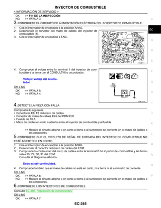 INYECTOR DE COMBUSTIBLE
EC-365
< INFORMACIÓN DE SERVICIO >
C
D
E
F
G
H
I
J
K
L
M
A
EC
N
P
O
OK >> FIN DE LA INSPECCIÓN
NG >> VAYA A 3.
3.COMPRUEBE EL CIRCUITO DE ALIMENTACIÓN ELÉCTRICA DEL INYECTOR DE COMBUSTIBLE
1. Gire el interruptor de encendido a la posición APAG.
2. Desenchufe el conector del mazo de cables del inyector de
combustible (1).
3. Gire el interruptor de encendido a ENC.
4. Compruebe el voltaje entre la terminal 1 del inyector de com-
bustible y la tierra con el CONSULT-III o un probador.
OK o NG
OK >> VAYA A 5.
NG >> VAYA A 4.
4.DETECTE LA PIEZA CON FALLA
Compruebe lo siguiente.
• Conectores E8, F8 del mazo de cables
• Conector de mazo de cables E45 de IPDM E/R
• Fusible de 10 A
• Mazo de cables en corto o abierto entre el inyector de combustible y el fusible
>> Repare el circuito abierto o en corto a tierra o al suministro de corriente en el mazo de cables o
los conectores.
5.COMPRUEBE QUE EL CIRCUITO DE SEÑAL DE ENTRADA DEL INYECTOR DE COMBUSTIBLE NO
ESTÉ ABIERTO NI EN CORTO
1. Gire el interruptor de encendido a la posición APAG.
2. Desenchufe el conector del mazo de cables del ECM.
3. Compruebe la continuidad del mazo de cables entre la terminal 2 del inyector de combustible y las termi-
nales 25, 29, 30, 31 del ECM.
Consulte el Diagrama eléctrico.
4. Compruebe también que el mazo de cables no esté en corto, ni a tierra ni al suministro de corriente.
OK o NG
OK >> VAYA A 6.
NG >> Repare el circuito abierto o en corto a tierra o al suministro de corriente en el mazo de cables o
los conectores.
6.COMPRUEBE LOS INYECTORES DE COMBUSTIBLE
Consulte EC-366, "Inspección de componentes"
OK o NG
OK >> VAYA A 7.
OAH@876/ I
Voltaje: Voltaje del acumu-
lador
OAHA/ 471D
Debe existir continuidad.
Revisión: Agosto de 2008 2009 Tiida
 