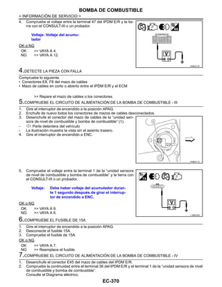 EC-370
< INFORMACIÓN DE SERVICIO >
BOMBA DE COMBUSTIBLE
4. Compruebe el voltaje entre la terminal 47 del IPDM E/R y la tie-
rra con el CONSULT-III o un probador.
OK o NG
OK >> VAYA A 4.
NG >> VAYA A 12.
4.DETECTE LA PIEZA CON FALLA
Compruebe lo siguiente.
• Conectores E8, F8 del mazo de cables
• Mazo de cables en corto o abierto entre el IPDM E/R y el ECM
>> Repare el mazo de cables o los conectores.
5.COMPRUEBE EL CIRCUITO DE ALIMENTACIÓN DE LA BOMBA DE COMBUSTIBLE - III
1. Gire el interruptor de encendido a la posición APAG.
2. Enchufe de nuevo todos los conectores de mazos de cables desconectados.
3. Desenchufe el conector del mazo de cables de la “unidad sen-
sora de nivel de combustible y bomba de combustible” (1).
- : Parte delantera del vehículo
- La ilustración muestra la vista sin el asiento trasero.
4. Gire el interruptor de encendido a ENC.
5. Compruebe el voltaje entre la terminal 1 de la “unidad sensora
de nivel de combustible y bomba de combustible” y la tierra con
el CONSULT-III o un probador.
OK o NG
OK >> VAYA A 9.
NG >> VAYA A 6.
6.COMPRUEBE EL FUSIBLE DE 15A
1. Gire el interruptor de encendido a la posición APAG.
2. Desconecte el fusible 15A.
3. Compruebe el fusible de 15A
OK o NG
OK >> VAYA A 7.
NG >> Reemplace el fusible.
7.COMPRUEBE EL CIRCUITO DE ALIMENTACIÓN DE LA BOMBA DE COMBUSTIBLE - IV
1. Desenchufe el conector E45 del mazo de cables del IPDM E/R.
2. Compruebe la continuidad entre el terminal 36 del IPDM E/R y el terminal 1 de la “unidad sensora de nivel
de combustible y bomba de combustible”.
Consulte el Diagrama eléctrico.
Voltaje: Voltaje del acumu-
lador
OAHA22/ 2D
AAH@/ 6/ 1D
Voltaje: Debe haber voltaje del acumulador duran-
te 1 segundo después de girar el interrup-
tor de encendido a ENC.
L AHA0335D
Revisión: Agosto de 2008 2009 Tiida
 