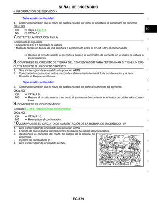 SEÑAL DE ENCENDIDO
EC-379
< INFORMACIÓN DE SERVICIO >
C
D
E
F
G
H
I
J
K
L
M
A
EC
N
P
O
4. Compruebe también que el mazo de cables no esté en corto, ni a tierra ni al suministro de corriente.
OK o NG
OK >> Vaya a EC-112.
NG >> VAYA A 7.
7.DETECTE LA PIEZA CON FALLA
Compruebe lo siguiente.
• Conectores E8, F8 del mazo de cables
• Mazo de cables en busca de una abertura o cortocircuito entre el IPDM E/R y el condensador
>> Repare el circuito abierto o en corto a tierra o al suministro de corriente en el mazo de cables o
los conectores.
8.COMPRUEBE EL CIRCUITO DE TIERRA DEL CONDENSADOR PARA DETERMINAR SI TIENE UN CIR-
CUITO ABIERTO O UN CORTO CIRCUITO
1. Gire el interruptor de encendido a la posición APAG.
2. Compruebe la continuidad de los mazos de cables entre la terminal 2 del condensador y la tierra.
Consulte el Diagrama eléctrico.
3. Compruebe también que el mazo de cables no esté en corto al suministro de corriente.
OK o NG
OK >> VAYA A 9.
NG >> Repare el circuito abierto o en corto al suministro de corriente en el mazo de cables o los conec-
tores.
9.COMPRUEBE EL CONDENSADOR
Consulte EC-381, "Inspección de componentes"
OK o NG
OK >> VAYA A 10.
NG >> Reemplace el condensador.
10.COMPRUEBE EL CIRCUITO DE ALIMENTACIÓN DE LA BOBINA DE ENCENDIDO - IV
1. Gire el interruptor de encendido a la posición APAG.
2. Enchufe de nuevo todos los conectores de mazos de cables desconectados.
3. Desenchufe el conector del mazo de cables de la bobina de
encendido.
- Inyector de combustible (1)
4. Gire el interruptor de encendido a ENC.
Debe existir continuidad.
Debe existir continuidad.
OAH@876/ I
Revisión: Agosto de 2008 2009 Tiida
 