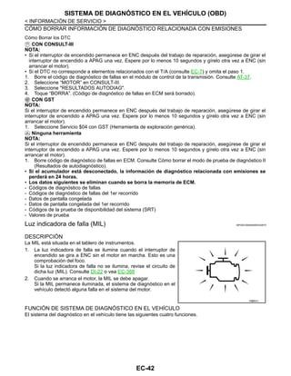 EC-42
< INFORMACIÓN DE SERVICIO >
SISTEMA DE DIAGNÓSTICO EN EL VEHÍCULO (OBD)
CÓMO BORRAR INFORMACIÓN DE DIAGNÓSTICO RELACIONADA CON EMISIONES
Cómo Borrar los DTC
CON CONSULT-III
NOTA:
• Si el interruptor de encendido permanece en ENC después del trabajo de reparación, asegúrese de girar el
interruptor de encendido a APAG una vez. Espere por lo menos 10 segundos y gírelo otra vez a ENC (sin
arrancar el motor).
• Si el DTC no corresponde a elementos relacionados con el T/A (consulte EC-7) y omita el paso 1.
1. Borre el código de diagnóstico de fallas en el módulo de control de la transmisión. Consulte AT-37.
2. Seleccione “MOTOR” en CONSULT-III.
3. Seleccione "RESULTADOS AUTODIAG".
4. Toque “BORRA”. (Código de diagnóstico de fallas en ECM será borrado).
CON GST
NOTA:
Si el interruptor de encendido permanece en ENC después del trabajo de reparación, asegúrese de girar el
interruptor de encendido a APAG una vez. Espere por lo menos 10 segundos y gírelo otra vez a ENC (sin
arrancar el motor).
1. Seleccione Servicio $04 con GST (Herramienta de exploración genérica).
Ninguna herramienta
NOTA:
Si el interruptor de encendido permanece en ENC después del trabajo de reparación, asegúrese de girar el
interruptor de encendido a APAG una vez. Espere por lo menos 10 segundos y gírelo otra vez a ENC (sin
arrancar el motor).
1. Borre código de diagnóstico de fallas en ECM. Consulte Cómo borrar el modo de prueba de diagnóstico II
(Resultados de autodiagnóstico).
• Si el acumulador está desconectado, la información de diagnóstico relacionada con emisiones se
perderá en 24 horas.
• Los datos siguientes se eliminan cuando se borra la memoria de ECM.
- Códigos de diagnóstico de fallas
- Códigos de diagnóstico de fallas del 1er recorrido
- Datos de pantalla congelada
- Datos de pantalla congelada del 1er recorrido
- Códigos de la prueba de disponibilidad del sistema (SRT)
- Valores de prueba
Luz indicadora de falla (MIL) INFOID:0000000004333574
DESCRIPCIÓN
La MIL está situada en el tablero de instrumentos.
1. La luz indicadora de falla se ilumina cuando el interruptor de
encendido se gira a ENC sin el motor en marcha. Esto es una
comprobación del foco.
Si la luz indicadora de falla no se ilumina, revise el circuito de
dicha luz (MIL). Consulte DI-22 o vea EC-388
2. Cuando se arranca el motor, la MIL se debe apagar.
Si la MIL permanece iluminada, el sistema de diagnóstico en el
vehículo detectó alguna falla en el sistema del motor.
FUNCIÓN DE SISTEMA DE DIAGNÓSTICO EN EL VEHÍCULO
El sistema del diagnóstico en el vehículo tiene las siguientes cuatro funciones.
R@S541I
Revisión: Agosto de 2008 2009 Tiida
 