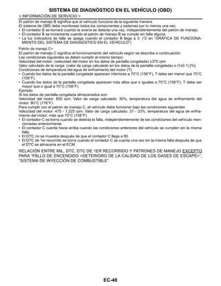 EC-48
< INFORMACIÓN DE SERVICIO >
SISTEMA DE DIAGNÓSTICO EN EL VEHÍCULO (OBD)
El patrón de manejo B significa que el vehículo funciona de la siguiente manera:
El sistema de OBD debe monitorear todos los componentes y sistemas por lo menos una vez.
• El contador B se borrará cuando la avería se detecte una vez, independientemente del patrón de manejo.
• El contador B se incrementa cuando el patrón de manejo B se cumple sin falla alguna.
• La luz indicadora de falla se apaga cuando el contador B llega a 3. (*2 en “GRÁFICA DE FUNCIONA-
MIENTO DEL SISTEMA DE DIAGNÓSTICO EN EL VEHÍCULO”)
Patrón de manejo C>
El patrón de manejo C significa el funcionamiento del vehículo según se describe a continuación:
Las condiciones siguientes se deben cumplir al mismo tiempo:
Velocidad del motor: (velocidad del motor en los datos de pantalla congelada) ±375 rpm
Valor calculado de la carga: (valor de carga calculado en los datos de la pantalla congelada) x (1±0.1) [%]
Condiciones de temperatura del agua de enfriamiento del motor (T):
• Cuando los datos de la pantalla congelada aparecen inferiores a 70°C (158°F), T debe ser menor que 70°C
(158°F).
• Cuando los datos de la pantalla congelada aparecen más altos que o iguales a 70°C (158°F), T debe ser
mayor que o igual a 70°C (158°F).
Ejemplo:
Si los datos de pantalla congelada almacenados son:
Velocidad del motor: 850 rpm, Valor de carga calculado: 30%, temperatura del agua de enfriamiento del
motor: 80°C (176°F)
Para cumplir con el patrón de manejo C, el vehículo debe funcionar bajo las condiciones siguientes:
Velocidad del motor: 475 - 1,225 rpm, Valor de carga calculado: 27 - 33%, temperatura del agua de enfria-
miento del motor: más que 70°C (158°F)
• El contador C se borra cuando se detecta la falla, independientemente de las condiciones del vehículo men-
cionadas anteriormente.
• El contador C cuenta hacia arriba cuando las condiciones anteriores del vehículo se cumplen sin la misma
falla.
• El DTC no se muestra después de que el contador C llega a 80.
• El DTC de 1er recorrido se borra cuando el contador C se cuenta una vez sin la misma falla después de que
el DTC se almacena en el ECM.
RELACIÓN ENTRE MIL, DTC, DTC DE 1ER RECORRIDO Y PATRONES DE MANEJO EXCEPTO
PARA “FALLO DE ENCENDIDO <DETERIORO DE LA CALIDAD DE LOS GASES DE ESCAPE>”,
“SISTEMA DE INYECCIÓN DE COMBUSTIBLE”
Revisión: Agosto de 2008 2009 Tiida
 