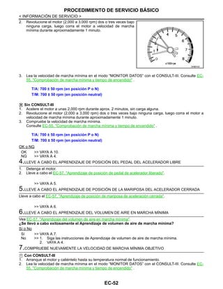 EC-52
< INFORMACIÓN DE SERVICIO >
PROCEDIMIENTO DE SERVICIO BÁSICO
2. Revolucione el motor (2,000 a 3,000 rpm) dos o tres veces bajo
ninguna carga, luego corra el motor a velocidad de marcha
mínima durante aproximadamente 1 minuto.
3. Lea la velocidad de marcha mínima en el modo “MONITOR DATOS” con el CONSULT-III. Consulte EC-
55, "Comprobación de marcha mínima y tiempo de encendido" .
Sin CONSULT-III
1. Acelere el motor a unas 2,000 rpm durante aprox. 2 minutos, sin carga alguna.
2. Revolucione el motor (2,000 a 3,000 rpm) dos o tres veces bajo ninguna carga, luego corra el motor a
velocidad de marcha mínima durante aproximadamente 1 minuto.
3. Compruebe la velocidad de marcha mínima.
Consulte EC-55, "Comprobación de marcha mínima y tiempo de encendido" .
OK o NG
OK >> VAYA A 10.
NG >> VAYA A 4.
4.LLEVE A CABO EL APRENDIZAJE DE POSICIÓN DEL PEDAL DEL ACELERADOR LIBRE
1. Detenga el motor.
2. Lleve a cabo el EC-57, "Aprendizaje de posición de pedal de acelerador liberado".
>> VAYA A 5.
5.LLEVE A CABO EL APRENDIZAJE DE POSICIÓN DE LA MARIPOSA DEL ACELERADOR CERRADA
Lleve a cabo el EC-57, "Aprendizaje de posición de mariposa de aceleración cerrada".
>> VAYA A 6.
6.LLEVE A CABO EL APRENDIZAJE DEL VOLUMEN DE AIRE EN MARCHA MÍNIMA
Vea EC-57, "Aprendizaje del volumen de aire en marcha mínima".
¿Se llevó a cabo exitosamente el Aprendizaje de volumen de aire de marcha mínima?
Sí o No
Sí >> VAYA A 7.
No >> 1. Siga las instrucciones de Aprendizaje de volumen de aire de marcha mínima.
2. VAYA A 4.
7.COMPRUEBE NUEVAMENTE LA VELOCIDAD DE MARCHA MÍNIMA OBJETIVO
Con CONSULT-III
1. Arranque el motor y caliéntelo hasta su temperatura normal de funcionamiento.
2. Lea la velocidad de marcha mínima en el modo “MONITOR DATOS” con el CONSULT-III. Consulte EC-
55, "Comprobación de marcha mínima y tiempo de encendido" .
OAH@7402I
T/A: 700 ± 50 rpm (en posición P o N)
T/M: 700 ± 50 rpm (en posición neutral)
T/A: 700 ± 50 rpm (en posición P o N)
T/M: 700 ± 50 rpm (en posición neutral)
Revisión: Agosto de 2008 2009 Tiida
 