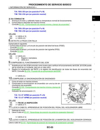 PROCEDIMIENTO DE SERVICIO BÁSICO
EC-53
< INFORMACIÓN DE SERVICIO >
C
D
E
F
G
H
I
J
K
L
M
A
EC
N
P
O
Sin CONSULT-III
1. Arranque el motor y caliéntelo hasta su temperatura normal de funcionamiento.
2. Compruebe la velocidad de marcha mínima.
Consulte EC-55, "Comprobación de marcha mínima y tiempo de encendido" .
OK o NG
OK >> VAYA A 10.
NG >> VAYA A 8.
8.DETECTE LA PIEZA CON FALLA
Compruebe lo siguiente.
• Compruebe el sensor y el circuito de posición del árbol de levas (FASE).
Consulte EC-231.
• Compruebe el sensor y el circuito de posición del cigüeñal (POS).
Consulte EC-224.
OK o NG
OK >> VAYA A 9.
NG >> 1. Repare o reemplace.
2. VAYA A 4.
9.COMPRUEBE EL FUNCIONAMIENTO DEL ECM
1. Substituya por otro ECM conocido como bueno para verificar el funcionamiento del ECM. (El ECM puede
ser la causa de un incidente, pero es un caso raro).
2. Realice la inicialización del NATS y el registro de identificación de todas las llaves de encendido del
NATS. Consulte BL-216, "Función de re-comunicación del ECM".
>> VAYA A 4.
10.COMPRUEBE LA SINCRONIZACIÓN DE ENCENDIDO
1. Corra el motor en marcha mínima.
2. Compruebe la sincronización de encendido con una luz de sin-
cronización de encendido.
Consulte EC-55, "Comprobación de marcha mínima y tiempo de
encendido"
- Indicador de sincronización (1)
OK o NG
OK >> FIN DE LA INSPECCIÓN
NG >> VAYA A 11.
11.LLEVE A CABO EL APRENDIZAJE DE POSICIÓN DEL PEDAL DEL ACELERADOR LIBRE
1. Detenga el motor.
2. Lleve a cabo el EC-57, "Aprendizaje de posición de pedal de acelerador liberado".
>> VAYA A 12.
12.LLEVE A CABO EL APRENDIZAJE DE POSICIÓN DE LA MARIPOSA DEL ACELERADOR CERRADA
Lleve a cabo el EC-57, "Aprendizaje de posición de mariposa de aceleración cerrada".
T/A: 700 ± 50 rpm (en posición P o N)
T/M: 700 ± 50 rpm (en posición neutral)
T/A: 700 ± 50 rpm (en posición P o N)
T/M: 700 ± 50 rpm (en posición neutral)
T/A: 13 ± 5° APMS (en posición P o N)
T/M: 13 ± 5° APMS (en posición neutral)
OAHA2152D
Revisión: Agosto de 2008 2009 Tiida
 