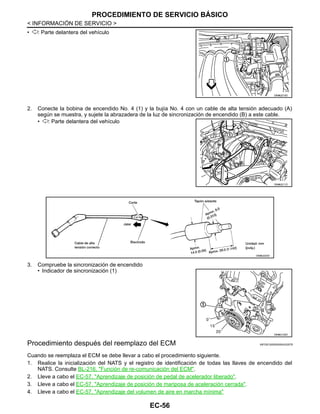 EC-56
< INFORMACIÓN DE SERVICIO >
PROCEDIMIENTO DE SERVICIO BÁSICO
• : Parte delantera del vehículo
2. Conecte la bobina de encendido No. 4 (1) y la bujía No. 4 con un cable de alta tensión adecuado (A)
según se muestra, y sujete la abrazadera de la luz de sincronización de encendido (B) a este cable.
• : Parte delantera del vehículo
3. Compruebe la sincronización de encendido
• Indicador de sincronización (1)
Procedimiento después del reemplazo del ECM INFOID:0000000004333578
Cuando se reemplaza el ECM se debe llevar a cabo el procedimiento siguiente.
1. Realice la inicialización del NATS y el registro de identificación de todas las llaves de encendido del
NATS. Consulte BL-216, "Función de re-comunicación del ECM".
2. Lleve a cabo el EC-57, "Aprendizaje de posición de pedal de acelerador liberado".
3. Lleve a cabo el EC-57, "Aprendizaje de posición de mariposa de aceleración cerrada".
4. Lleve a cabo el EC-57, "Aprendizaje del volumen de aire en marcha mínima"
OAHA2210D
OAHA2211D
OAHA2223D
OAHA2152D
Revisión: Agosto de 2008 2009 Tiida
 