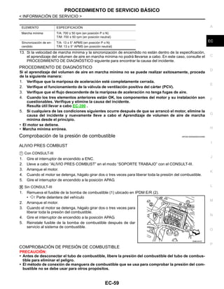 PROCEDIMIENTO DE SERVICIO BÁSICO
EC-59
< INFORMACIÓN DE SERVICIO >
C
D
E
F
G
H
I
J
K
L
M
A
EC
N
P
O
13. Si la velocidad de marcha mínima y la sincronización de encendido no están dentro de la especificación,
el aprendizaje del volumen de aire en marcha mínima no podrá llevarse a cabo. En este caso, consulte el
PROCEDIMIENTO DE DIAGNÓSTICO siguiente para encontrar la causa del incidente.
PROCEDIMIENTO DE DIAGNÓSTICO
Si el aprendizaje del volumen de aire en marcha mínima no se puede realizar exitosamente, proceda
de la siguiente manera:
1. Verifique que la mariposa de aceleración esté completamente cerrada.
2. Verifique el funcionamiento de la válvula de ventilación positiva del cárter (PCV).
3. Verifique que el flujo descendente de la mariposa de aceleración no tenga fugas de aire.
4. Cuando los tres elementos anteriores están OK, los componentes del motor y su instalación son
cuestionables. Verifique y elimine la causa del incidente.
Resulta útil llevar a cabo EC-390 .
5. Si cualquiera de las condiciones siguientes ocurre después de que se arrancó el motor, elimine la
causa del incidente y nuevamente lleve a cabo el Aprendizaje de volumen de aire de marcha
mínima desde el principio.
• El motor se detiene.
• Marcha mínima errónea.
Comprobación de la presión de combustible INFOID:0000000004333582
ALIVIO PRES COMBUST
Con CONSULT-III
1. Gire el interruptor de encendido a ENC.
2. Lleve a cabo “ALIVIO PRES COMBUST” en el modo “SOPORTE TRABAJO” con el CONSULT-III.
3. Arranque el motor.
4. Cuando el motor se detenga, hágalo girar dos o tres veces para liberar toda la presión del combustible.
5. Gire el interruptor de encendido a la posición APAG.
Sin CONSULT-III
1. Remueva el fusible de la bomba de combustible (1) ubicado en IPDM E/R (2).
• : Parte delantera del vehículo
2. Arranque el motor.
3. Cuando el motor se detenga, hágalo girar dos o tres veces para
liberar toda la presión del combustible.
4. Gire el interruptor de encendido a la posición APAG.
5. Reinstale fusible de la bomba de combustible después de dar
servicio al sistema de combustible.
COMPROBACIÓN DE PRESIÓN DE COMBUSTIBLE
PRECAUCIÓN:
• Antes de desconectar el tubo de combustible, libere la presión del combustible del tubo de combus-
tible para eliminar el peligro.
• El método de conexión de manguera de combustible que se usa para comprobar la presión del com-
bustible no se debe usar para otros propósitos.
ELEMENTO ESPECIFICACIÓN
Marcha mínima T/A: 700 ± 50 rpm (en posición P o N)
T/M: 700 ± 50 rpm (en posición neutral)
Sincronización de en-
cendido
T/A: 13 ± 5° APMS (en posición P o N)
T/M: 13 ± 5° APMS (en posición neutral)
OAHA1847D
Revisión: Agosto de 2008 2009 Tiida
 
