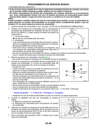EC-60
< INFORMACIÓN DE SERVICIO >
PROCEDIMIENTO DE SERVICIO BÁSICO
• Al dar servicio, tenga cuidado de no rayar ni dejar basura alrededor del área de conexión, de manera
que el conector rápido mantenga su poder sellador con los anillos O interiores.
• No realice comprobación de presión del combustible con sistemas eléctricos en funcionamiento
(p.e., luces, desempañador trasero, A/A, etc.). El medidor de presión de combustible puede indicar
lecturas falsas debido a cargas del motor que varían y a cambios en el vacío del múltiple.
NOTA:
Prepare bandejas o platillos debajo del tubo de combustible desconectado, ya que el combustible se
puede derramar. La presión del combustible no se puede liberar completamente debido a que los
modelos C11 no tienen sistema de retorno de combustible.
1. Libere la presión del combustible a cero. Consulte "ALIVIO DE LA PRESIÓN DE COMBUSTIBLE".
2. Prepare una manguera de combustible para la comprobación
de presión del combustible B y adaptador de tubo de combusti-
ble (KV10118400) D, y luego conecte el medidor de presión de
combustible A.
• : Al conector rápido
• : Al tubo de combustible (lado del motor)
• C: Abrazadera
• Use una manguera de combustible adecuada para la compro-
bación de la presión del combustible (manguera de combusti-
ble genuina NISSAN sin conector rápido).
• Para evitar fuerza o tensión innecesaria en la manguera, use
una manguera de combustible moderadamente larga para la
comprobación de presión del combustible.
• No use una manguera de combustible con daños ni grietas para verificar la presión del combustible.
• Use un medidor de presión para comprobar la presión del combustible.
3. Retire la manguera de combustible. Consulte EM-19.
• No enrolle ni enrosque la manguera de combustible porque es de plástico.
4. Conecte la manguera de combustible para la comprobación de
presión del combustible (1) al tubo de combustible (lado del
motor) con la abrazadera (2), como se muestra en la figura.
• Carrete No. 2 (5)
• Limpie el aceite y el polvo de la parte de inserción de la man-
guera con un trapo humedecido en gasolina.
• Aplique la cantidad adecuada de gasolina entre la parte supe-
rior del tubo de combustible (3) y el carrete No. 1 (4).
• Inserte la manguera de combustible para la comprobación de
presión del combustible hasta que toque el carrete No. 1 en el
tubo de combustible.
• Use abrazadera de manguera genuina NISSAN (número de
pieza: 16439 N4710 ó 16439 40U00).
• Al reconectar el tubo de combustible, siempre use abrazaderas nuevas.
• Use un acoplamiento de torsión para apretar las abrazaderas.
• Instale la abrazadera de manguera en una posición dentro de 1 - 2 mm (0.04 - 0.08 pulg).
• Asegúrese de que el tornillo de abrazadera no entre en contacto con piezas adyacentes.
5. Conecte el adaptador del tubo de combustible al conector
rápido.
• A: Medidor de presión de combustible
• B: Manguera de combustible para comprobación de presión
de combustible
6. Después de conectar la manguera de combustible para la com-
probación de presión del combustible, jale la manguera con una
fuerza de aproximadamente 98 N (10 kg, 22 lb) para confirmar
que no se salga el tubo de combustible.
7. Gire el interruptor de encendido a ENC y verifique que no haya
fugas de combustible.
Torsión de apriete: 1 - 1.5 N·m (0.1 - 0.15 kg-m, 9 - 13 pulg-lb)
OAHA1871D
OAHA1872D
AAH@/ 584D
Revisión: Agosto de 2008 2009 Tiida
 