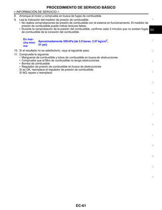 PROCEDIMIENTO DE SERVICIO BÁSICO
EC-61
< INFORMACIÓN DE SERVICIO >
C
D
E
F
G
H
I
J
K
L
M
A
EC
N
P
O
8. Arranque el motor y compruebe en busca de fugas de combustible.
9. Lea la indicación del medidor de presión de combustible.
• No realice comprobaciones de presión de combustible con el sistema en funcionamiento. El medidor de
presión de combustible puede indicar lecturas falsas.
• Durante la comprobación de la presión del combustible, confirme cada 3 minutos que no existan fugas
de combustible de la conexión del combustible.
10. Si el resultado no es satisfactorio, vaya al siguiente paso.
11. Compruebe lo siguiente.
• Mangueras de combustible y tubos de combustible en busca de obstrucciones
• Compruebe que el filtro de combustible no tenga obstrucciones
• Bomba de combustible
• Regulador de presión de combustible en busca de obstrucciones
Si es OK, reemplace el regulador de presión de combustible.
Si NG, repare o reemplace.
En mar-
cha míni-
ma:
Aproximadamente 350 kPa (de 3.5 bares, 3.57 kg/cm2
,
51 psi)
Revisión: Agosto de 2008 2009 Tiida
 