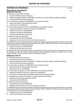 SC-10
SISTEMA DE ARRANQUE
Revisión: Agosto de 2006 2007 Tiida
SISTEMA DE ARRANQUE PFP:23300
Descripción del sistema EKS00JAS
MODELOS CON T/M
Se suministra corriente todo el tiempo
G a la terminal B del motor de arranque, y
G mediante el eslabón fusible de 40A (letra h, situado en la caja de fusibles y eslabones fusibles)
G a la terminal B del interruptor de ignición.
Con el interruptor de ignición en ARRANQUE, se suministra corriente
G desde la terminal ST del interruptor de ignición
G a la terminal 21 del IPDM E/R.
Con el interruptor de ignición en ENC o ARRANQUE, se suministra corriente
G mediante el fusible de 10A (No. 49, situado en el IPDM E/R)
G mediante la terminal 14 del IPDM E/R.
G mediante la terminal 35 del IPDM E/R.
G a la bobina del relevador de arranque.
La conexión a tierra es permanente
G a las terminales 39 y 59 del IPDM E/R
G mediante las conexiones a tierra E15 y E24 de la carrocería.
Si el IPDM E/R recibe una señal de petición de ENC del relevador de arranque desde el módulo de control de
la carrocería a través de las líneas de comunicaciones CAN, el IPDM E/R conecta a tierra el relevador del
motor de arranque y se suministra corriente.
G mediante la terminal 19 del IPDM E/R
G a la terminal S del motor de arranque.
El interruptor de imán del motor de arranque se energiza, cerrando el circuito entre el acumulador y el motor
de arranque. El motor de arranque está conectado a tierra mediante el bloque de cilindros. Una vez que
recibe corriente y conexión a tierra, el motor de arranque funciona.
MODELOS CON T/A
Se suministra corriente todo el tiempo
G a la terminal B del motor de arranque, y
G mediante el eslabón fusible de 40A (letra h, situado en la caja de fusibles y eslabones fusibles)
G a la terminal B del interruptor de ignición.
Con el interruptor de ignición en ARRANQUE, se suministra corriente
G desde la terminal ST del interruptor de ignición
G hacia la terminal 21 del IPDM E/R.
Con el interruptor de ignición en ENC o ARRANQUE, se suministra corriente
G mediante el fusible de 10A (No. 54, situado en el IPDM E/R)
G A la terminal 1 del interruptor de posición de estacionamiento/neutral (PNP).
Con la palanca de cambios en la posición P o N se suministra alimentación
G mediante la terminal 2 del interruptor de PNP
G a la terminal 35 del IPDM E/R.
La conexión a tierra es permanente
G a las terminales 39 y 59 del IPDM E/R
G mediante las conexiones a tierra E15 y E24 de la carrocería.
Si el IPDM E/R recibe una señal de petición de ENC del relevador de arranque desde el módulo de control de
la carrocería a través de las líneas de comunicaciones CAN, el IPDM E/R conecta a tierra el relevador del
motor de arranque y se suministra corriente.
G mediante la terminal 19 del IPDM E/R
G a la terminal S del motor de arranque.
 