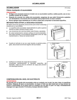 SC-4
ACUMULADOR
Revisión: Agosto de 2006 2007 Tiida
ACUMULADOR PFP:AYBGL
Cómo manipular el acumulador EKS00JAP
PRECAUCIÓN:
G Si llega a ser necesario arrancar el motor con un acumulador auxiliar y cables puente, use un acu-
mulador auxiliar de 12 voltios.
G Después de conectar los cables del acumulador, asegúrese de que estén firmemente sujetados
con abrazaderas a los bornes del acumulador para proporcionar un buen contacto.
G Nunca agregue agua destilada por el orificio usado para comprobar la densidad específica.
MÉTODOS PARA EVITAR LA DESCARGA EXCESIVA
Se deben tomar las siguientes precauciones para evitar la descarga
excesiva de un acumulador.
G La superficie del acumulador (especialmente la parte superior)
siempre se debe mantener limpia y seca.
G Las conexiones de la terminal deben estar limpias y ajustadas.
G En cada mantenimiento rutinario verifique el nivel de electrólito.
Esto aplica también a acumuladores designados como de “bajo
mantenimiento” y “libres de mantenimiento”.
G Cuando el vehículo no se va a usar durante un periodo prolon-
gado, desconecte la terminal negativa del acumulador.
G Verifique la condición de carga del acumulador.
Compruebe periódicamente la densidad específica del
electrólito. Vigile de cerca la condición de carga para prevenir
una descarga excesiva.
COMPROBACIÓN DEL NIVEL DE ELECTRÓLITO
ADVERTENCIA:
No permita que el líquido del acumulador entre en contacto con la piel, los ojos, telas ni superficies
pintadas. Después de tocar un acumulador, no toque ni frote sus ojos hasta que se haya lavado las
manos a profundidad. Si el ácido entra en contacto con los ojos, la piel o la ropa, inmediatamente
enjuague con agua durante 15 minutos y busque atención médica.
MEL040F
MEL041F
MEL042F
 