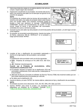 ACUMULADOR
SC-7
C
D
E
F
G
H
I
J
L
M
A
B
SC
Revisión: Agosto de 2006 2007 Tiida
1. Interrumpa todas las cargas en el sistema eléctrico del vehículo.
Limpie o repare según sea necesario.
2. Inspeccione visualmente el acumulador, los bornes del acumu-
lador y los extremos del cable con el interruptor de ignición en la
posición de apagado.
NOTA:
La superficie de contacto entre los bornes del acumulador, los
extremos del cable y los cables de probador deben estar limpios
para una prueba válida. Una conexión incorrecta evitará la
prueba y hará que aparezca el mensaje “COMPROBAR
CONEXIÓN” durante los procedimientos de prueba. Si esto
ocurre, limpie el borne y las terminales del acumulador,
conéctelas de nuevo y reinicie la prueba.
3. Conecte la pinza del cable rojo del probador a la terminal positiva del acumulador, y la del negro a la ter-
minal negativa.
4. El probador se encenderá automáticamente. Usando las teclas
de flecha, seleccione “EN EL VEHÍCULO” en el probador y
luego oprima la tecla “INTRO”.
5. Localice el tipo y clasificación de acumulador estampado o
escrito en la caja superior del acumulador a ser probado.
NOTA:
La clasificación del acumulador será una de las siguientes:
G CCA : Amperios de arranque en frío (490 CCA, 550 CCA,
etc.)
G JIS : Estándar industrial japonés
Cuando use el Probador de acumuladores, utilice
únicamente la clasificación CCA.
G El probador requiere el ingreso de la clasificación CCA del
acumulador exactamente como está escrita o estampada en
el acumulador.
G (Mercado de EE.UU.) Consulte en el Boletín de Servicio Técnico (TSB) más reciente la tabla que con-
tiene estas clasificaciones enumeradas por vehículo.
G No debe usar la clasificación JIS.
6. Usando la flecha y la tecla “INTRO” de manera alterna, seleccione el tipo y clasificación de acumulador.
NOTA:
El probador enumera cinco elecciones: CCA, JIS, IEC, DIN y EN. Sólo use CCA.
7. Oprima “INTRO” para iniciar la prueba. Los resultados del
diagnóstico se muestran en el probador. Consulte SC-8,
"TABLA DE RESULTADOS DEL DIAGNÓSTICO".
SEL404X
SEL405X
WKIA4228E
SEL407X
 