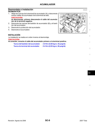 ACUMULADOR
SC-9
C
D
E
F
G
H
I
J
L
M
A
B
SC
Revisión: Agosto de 2006 2007 Tiida
Desmontaje e instalación EKS00JAR
DESMONTAJE
1. Afloje las tuercas de la terminal de acumulador (A) y desconecte
ambos cables de acumulador de la terminal de éste.
PRECAUCIÓN:
Al desconectar, primero desconecte el cable del acumula-
dor de la terminal negativa.
2. Desmonte las tuercas del bastidor de acumulador (B) y el basti-
dor del acumulador.
3. Desmonte la protección del acumulador.
4. Desmonte el acumulador.
INSTALACIÓN
La instalación se realiza en orden inverso al desmontaje.
PRECAUCIÓN:
Al conectar, conecte el cable del acumulador primero a la terminal positiva.
PKIC0535E
Tuerca del bastidor del acumulador : 3.9 N·m (0.40 kg-m, 35 pulg-lb)
Tuerca de terminal del acumulador : 5.4 N·m (0.55 kg-m, 48 pulg-lb)
 
