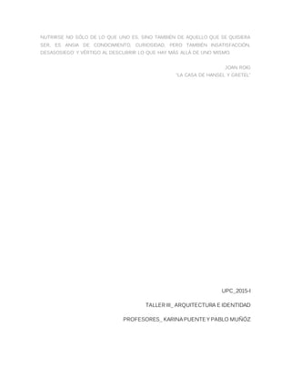 NUTRIRSE NO SÓLO DE LO QUE UNO ES, SINO TAMBIÉN DE AQUELLO QUE SE QUISIERA
SER, ES ANSIA DE CONOCIMIENTO, CURIOSIDAD, PERO TAMBIÉN INSATISFACCIÓN,
DESASOSIEGO Y VÉRTIGO AL DESCUBRIR LO QUE HAY MÁS ALLÁ DE UNO MISMO.
JOAN ROIG
“LA CASA DE HANSEL Y GRETEL”
UPC_2015-I
TALLER III_ ARQUITECTURA E IDENTIDAD
PROFESORES_ KARINA PUENTE Y PABLO MUÑÓZ
 