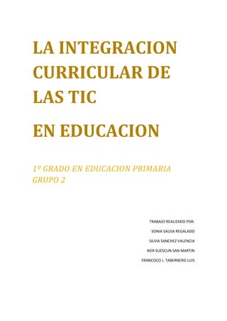 LA INTEGRACION
CURRICULAR DE
LAS TIC
EN EDUCACION
1º GRADO EN EDUCACION PRIMARIA
GRUPO 2



                           TRABAJO REALIZADO POR:

                            SONIA SAUSA REGALADO

                          SILVIA SANCHEZ VALENCIA

                         IKER SUESCUN SAN MARTIN

                       FRANCISCO J. TABERNERO LUIS
 