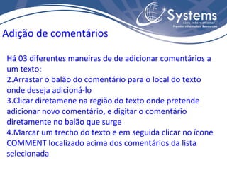 Há 03 diferentes maneiras de de adicionar comentários a um texto: Arrastar o balão do comentário para o local do texto onde deseja adicioná-lo Clicar diretamene na região do texto onde pretende adicionar novo comentário, e digitar o comentário diretamente no balão que surge Marcar um trecho do texto e em seguida clicar no ícone COMMENT localizado acima dos comentários da lista selecionada Adição de comentários 