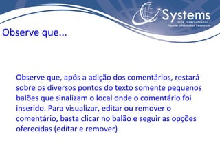 Observe que, após a adição dos comentários, restará sobre os diversos pontos do texto somente pequenos balões que sinalizam o local onde o comentário foi inserido. Para visualizar, editar ou remover o comentário, basta clicar no balão e seguir as opções oferecidas (editar e remover) Observe que... 