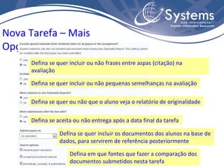 Nova Tarefa – Mais Opções Defina se quer ou não que o aluno veja o relatório de originalidade Defina se quer incluir ou não frases entre aspas (citação) na avaliação Defina se quer incluir ou não pequenas semelhanças na avaliação Defina se aceita ou não entrega após a data final da tarefa Defina se quer incluir os documentos dos alunos na base de dados, para servirem de referência posteriormente Defina em que fontes que fazer a comparação dos documentos submetidos nesta tarefa 