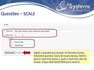 Digite a questão que desejar no formato escala . Selecione quantos níveis de escala deseja. Defina qual o nível mais baixo, e qual o nível mais alto da escala. Clique ADD QUESTION para salvá-la. Questões – SCALE 