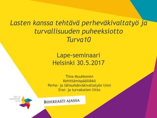 1
Lasten kanssa tehtävä perheväkivaltatyö ja
turvallisuuden puheeksiotto
Turva10
Lape-seminaari
Helsinki 30.5.2017
Tiina Muukkonen
Kehittämispäällikkö
Perhe- ja lähisuhdeväkivaltatyön tiimi
Ensi- ja turvakotien liitto
 