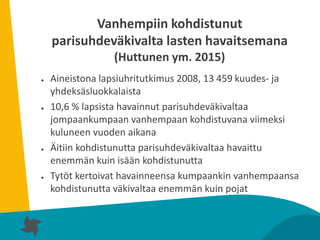 10
Vanhempiin kohdistunut
parisuhdeväkivalta lasten havaitsemana
(Huttunen ym. 2015)
● Aineistona lapsiuhritutkimus 2008, 13 459 kuudes- ja
yhdeksäsluokkalaista
● 10,6 % lapsista havainnut parisuhdeväkivaltaa
jompaankumpaan vanhempaan kohdistuvana viimeksi
kuluneen vuoden aikana
● Äitiin kohdistunutta parisuhdeväkivaltaa havaittu
enemmän kuin isään kohdistunutta
● Tytöt kertoivat havainneensa kumpaankin vanhempaansa
kohdistunutta väkivaltaa enemmän kuin pojat
 
