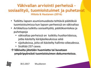 13
Väkivallan arviointi perheissä –
sosiaalityö, tuomioistuimet ja puhetavat
Hiitola & Hautanen (2016)
13 30.5.2017 Muukkonen
• Tutkittu lapsen asumismuodosta tehtäviä päätöksiä
tuomioistuimissa kun lapsen perheessä on väkivaltaa
• Artikkelissa tutkittu sosiaalityötä, päätöksentekoa ja
puhetapoja
• väkivaltaa perheissä on tutkittu huoltoriidoissa,
jotka käsitelty käräjäoikeuksissa sekä
• sijoituksissa, joita oli käsitelty hallinto-oikeudessa.
• Sisältää 237 casea.
Väkivalta jätetään huomiotta tai kuvataan
ympäripyöreästi tuomioistuimen dokumenteissa.
 