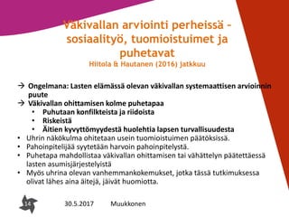 14
Väkivallan arviointi perheissä –
sosiaalityö, tuomioistuimet ja
puhetavat
Hiitola & Hautanen (2016) jatkkuu
 Ongelmana: Lasten elämässä olevan väkivallan systemaattisen arvioinnin
puute
 Väkivallan ohittamisen kolme puhetapaa
• Puhutaan konfilkteista ja riidoista
• Riskeistä
• Äitien kyvyttömyydestä huolehtia lapsen turvallisuudesta
• Uhrin näkökulma ohitetaan usein tuomioistuimen päätöksissä.
• Pahoinpitelijää syytetään harvoin pahoinpitelystä.
• Puhetapa mahdollistaa väkivallan ohittamisen tai vähättelyn päätettäessä
lasten asumisjärjestelyistä
• Myös uhrina olevan vanhemmankokemukset, jotka tässä tutkimuksessa
olivat lähes aina äitejä, jäivät huomiotta.
14 30.5.2017 Muukkonen
 