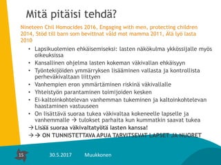 15
Mitä pitäisi tehdä?
Nineteen Chil Homocides 2016, Engaging with men, protecting children
2014, Stöd till barn som bevittnat våld mot mamma 2011, Älä lyö lasta
2010
• Lapsikuolemien ehkäisemiseksi: lasten näkökulma ykkössijalle myös
oikeuksissa
• Kansallinen ohjelma lasten kokeman väkivallan ehkäisyyn
• Työntekijöiden ymmärryksen lisääminen vallasta ja kontrollista
perheväkivaltaan liittyen
• Vanhempien eron ymmärtäminen riskinä väkivallalle
• Yhteistyön parantaminen toimijoiden kesken
• Ei-kaltoinkohtelevan vanhemman tukeminen ja kaltoinkohtelevan
haastaminen vastuuseen
• On lisättävä suoraa tukea väkivaltaa kokeneelle lapselle ja
vanhemmalle  tulokset parhaita kun kummatkin saavat tukea
Lisää suoraa väkivaltatyötä lasten kanssa!
 ON TUNNISTETTAVA APUA TARVITSEVAT LAPSET JA NUORET
15 30.5.2017 Muukkonen
 
