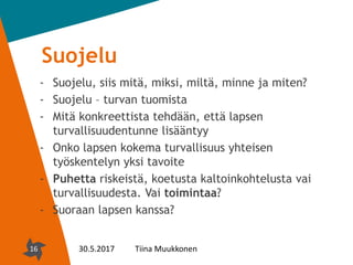 16
Suojelu
- Suojelu, siis mitä, miksi, miltä, minne ja miten?
- Suojelu – turvan tuomista
- Mitä konkreettista tehdään, että lapsen
turvallisuudentunne lisääntyy
- Onko lapsen kokema turvallisuus yhteisen
työskentelyn yksi tavoite
- Puhetta riskeistä, koetusta kaltoinkohtelusta vai
turvallisuudesta. Vai toimintaa?
- Suoraan lapsen kanssa?
16 30.5.2017 Tiina Muukkonen
 