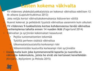 2
Lasten kokema väkivalta
• Yli viidennes yhdeksäsluokkalaisista on kokenut väkivaltaa edellisen 12
kk aikana (Lapsiuhritutkimus 2013)
• Joka neljäs kertoi väkivaltakokemuksesta ikätoverien välillä
• Nuoret kokevat ja pelkäävät fyysistä väkivaltaa useammin kuin aikuiset
• Yli viidennes 9-luokkalisista kertoo kohdanneensa lievää väkivaltaa
vanhempiensa taholta ennen 14 vuoden ikää (Fagerlund 2014)
• Väkivallan ja syrjinnän kokemukset kasautuvat
• Pojilla tuntemattomien tekemää
• Tytöillä perheen sisäistä väkivaltaa
• Ulkomaalaistaustaisilla korkeampi riski
• Vähemmistöön kuuluvilla korkeampi riski syrjinnälle
• Useammalla kuin joka kymmenennellä lapsella ja nuorella on
väkivalta- kokemuksia, joista he eivät ole kertoneet kenellekään
(Kivijärvi, Myllyniemi ja Peltola 2015)
 