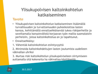 20
Ylisukupolvisen kaltoinkohtelun
katkaiseminen
Tavoite
• Ylisukupolvisen kaltoinkohtelun katkaiseminen lisäämällä
turvallisuuden ja turvattomuuden puheeksiottoa lasten
kanssa, kehittämällä ennaltaehkäisevää tukea riskiperheille ja
soveltamalla kansainvälistä korjaavan työn mallia suomalaisiin
perheisiin, joissa kaltoinkohtelua on jo tapahtunut.
• Ennaltaehkäisy:
1. Vähentää kaltoinkohtelun esiintyvyyttä
2. Minimoida kaltoinkohdeltujen lasten joutumista uudelleen
väkivallan uhriksi
3. Murtaa riski kaltoikohtelun ylisukupolviseleen siirtymiseen
auttamalla sitä kokeneita ha väkivaltaa käyttäneitä.
20 30.5.2017
 